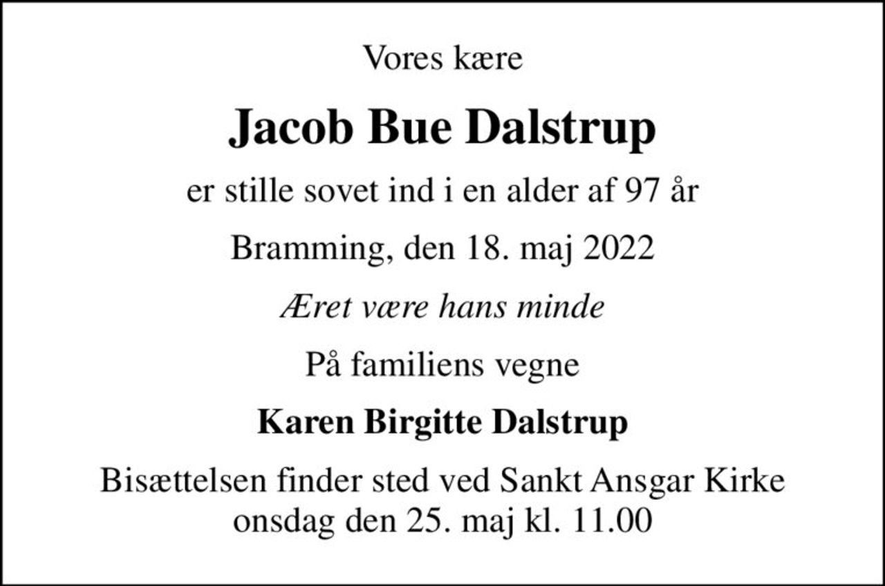 Vores kære
Jacob Bue Dalstrup
er stille sovet ind i en alder af 97 år
Bramming, den 18. maj 2022
Æret være hans minde
På familiens vegne
Karen Birgitte Dalstrup
Bisættelsen finder sted ved Sankt Ansgar Kirke  onsdag den 25. maj kl. 11.00