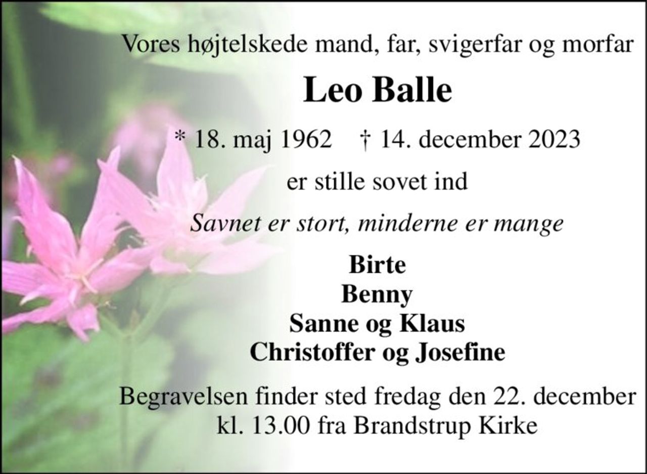Vores højtelskede mand, far, svigerfar og morfar 
Leo Balle 
* 18. maj 1962    † 14. december 2023 
er stille sovet ind 
Savnet er stort, minderne er mange 
Birte Benny Sanne og Klaus Christoffer og Josefine 
Begravelsen finder sted fredag den 22. december kl. 13.00 fra Brandstrup Kirke