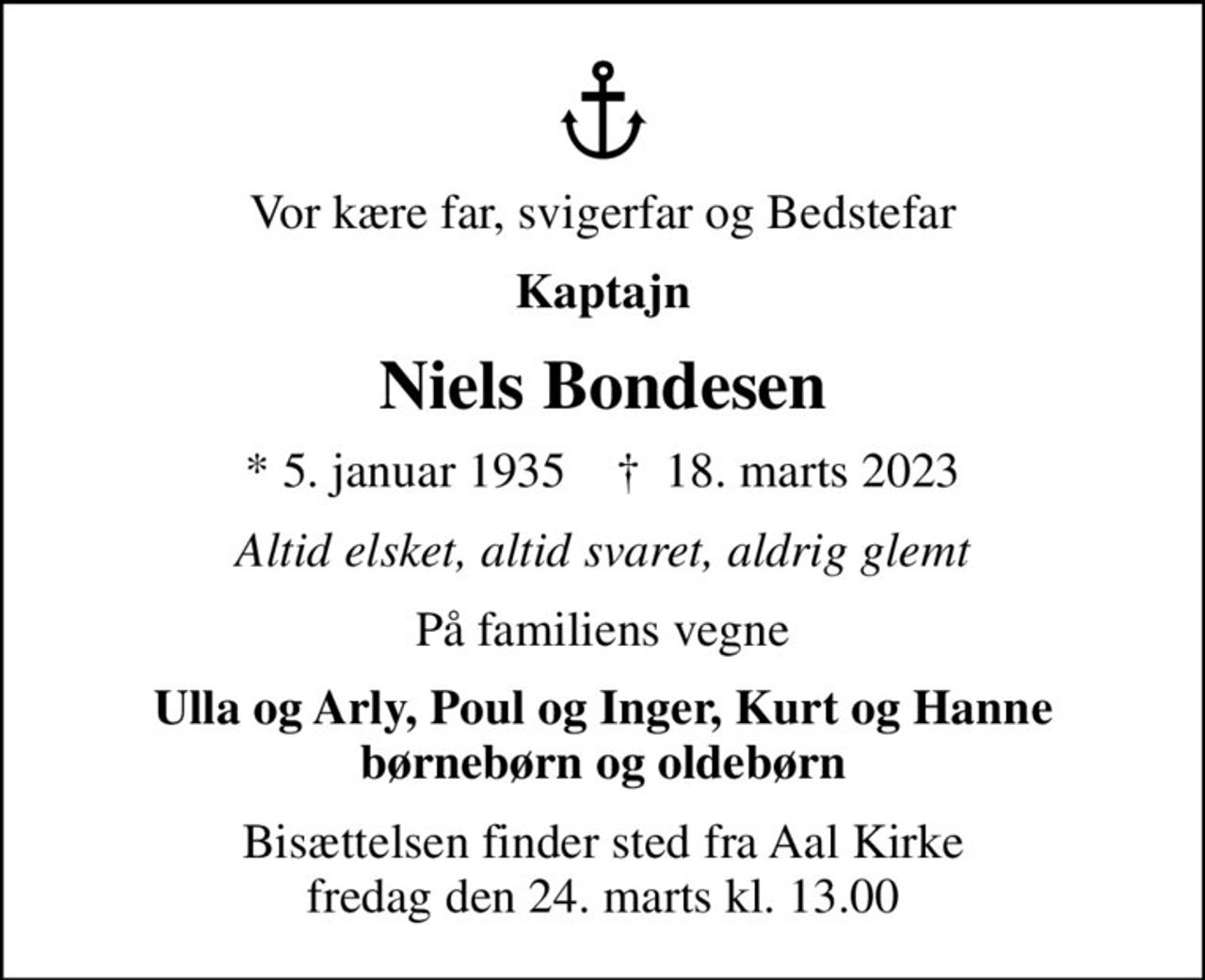 Vor kære far, svigerfar og Bedstefar
Kaptajn
Niels Bondesen
* 5. januar 1935    ✝ 18. marts 2023
Altid elsket, altid svaret, aldrig glemt
På familiens vegne
Ulla og Arly, Poul og Inger, Kurt og Hanne børnebørn og oldebørn
Bisættelsen finder sted fra Aal Kirke  fredag den 24. marts kl. 13.00