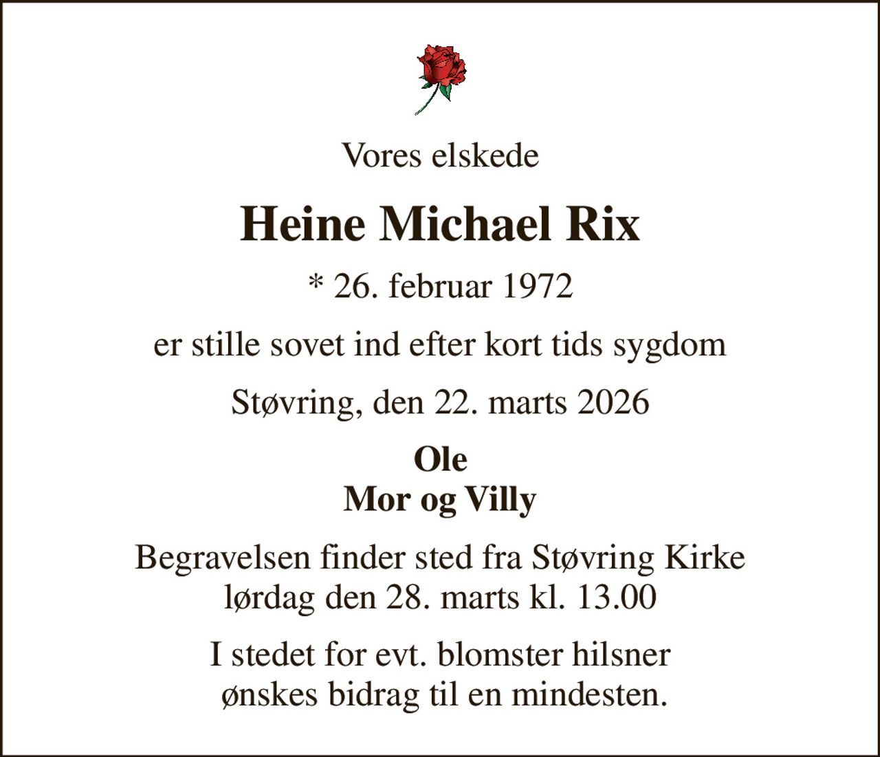 Vores elskede
Heine Michael Rix
* 26. februar 1972
er stille sovet ind efter kort tids sygdom
Støvring, den 22. marts 2026
Ole Mor og Villy
Begravelsen finder sted fra Støvring Kirke  lørdag den 28. marts kl. 13.00 
I stedet for evt. blomster hilsner  ønskes bidrag til en mindesten.