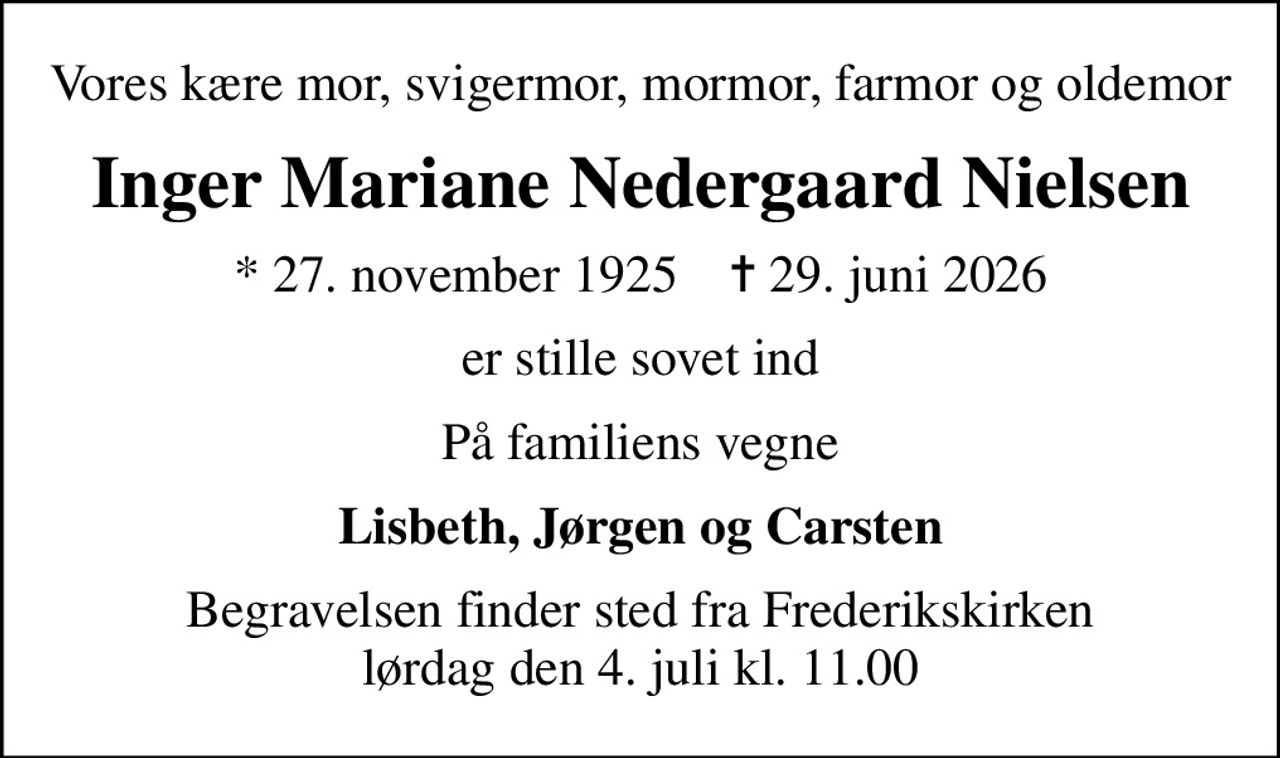 Vores kære mor, svigermor, mormor, farmor og oldemor
Inger Mariane Nedergaard Nielsen
* 27. november 1925    ✝ 29. juni 2026
er stille sovet ind
På familiens vegne
Lisbeth, Jørgen og Carsten
Begravelsen finder sted fra Frederikskirken  lørdag den 4. juli kl. 11.00