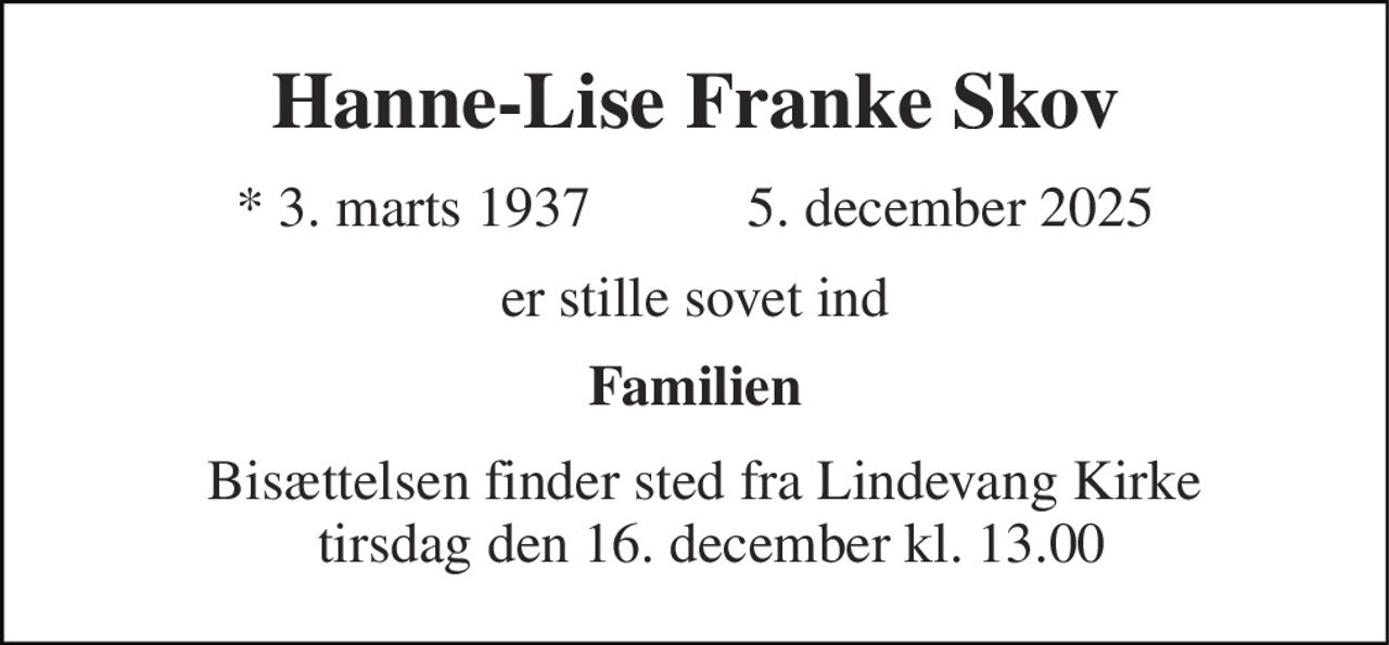 Hanne-Lise Franke Skov 
★​ 3. marts 1937​         ✝ 5. december 2025 
er stille sovet ind 
Familien 
Bisættelsen​ finder sted fra Lindevang Kirke  tirsdag den 16. december​ kl. 13.00
