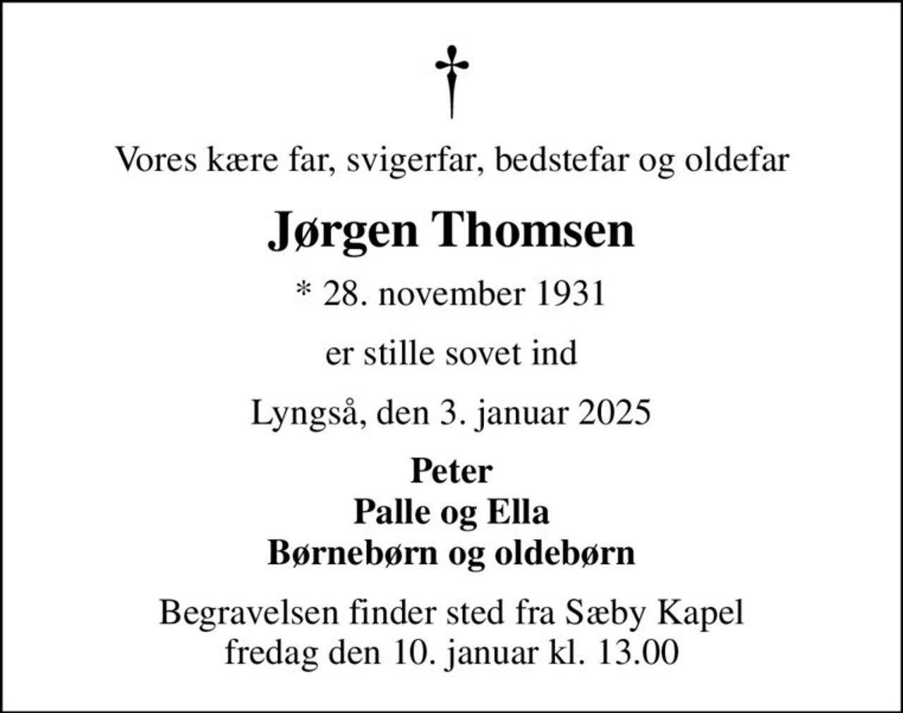 Vores kære far, svigerfar, bedstefar og oldefar
Jørgen Thomsen
* 28. november 1931
er stille sovet ind
Lyngså, den 3. januar 2025
Peter Palle og Ella Børnebørn og oldebørn
Begravelsen finder sted fra Sæby Kapel  fredag den 10. januar kl. 13.00