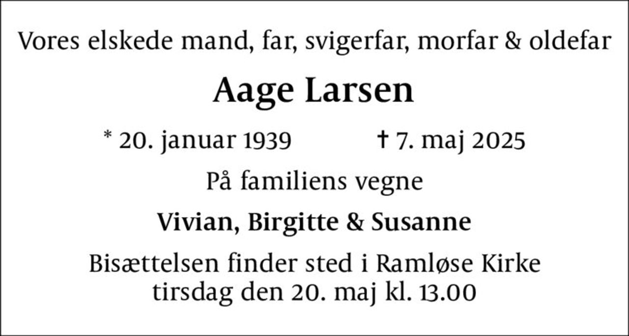 Vores elskede mand, far, svigerfar, morfar & oldefar
Aage Larsen
* 20. januar 1939    ✝ 7. maj 2025
På familiens vegne
Vivian, Birgitte & Susanne
Bisættelsen finder sted i Ramløse Kirke  tirsdag den 20. maj kl. 13.00