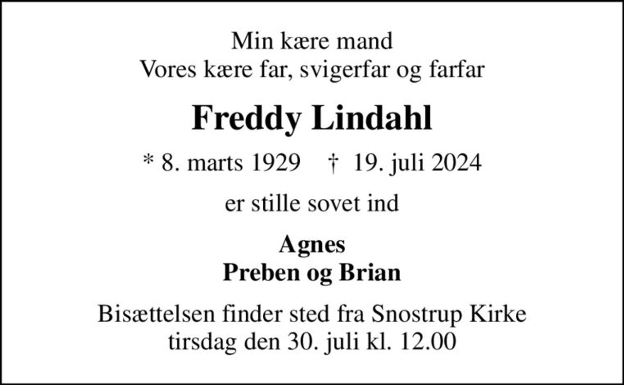 Min kære mand Vores kære far, svigerfar og farfar
Freddy Lindahl
* 8. marts 1929    ✝ 19. juli 2024
er stille sovet ind
Agnes Preben og Brian
Bisættelsen finder sted fra Snostrup Kirke  tirsdag den 30. juli kl. 12.00
