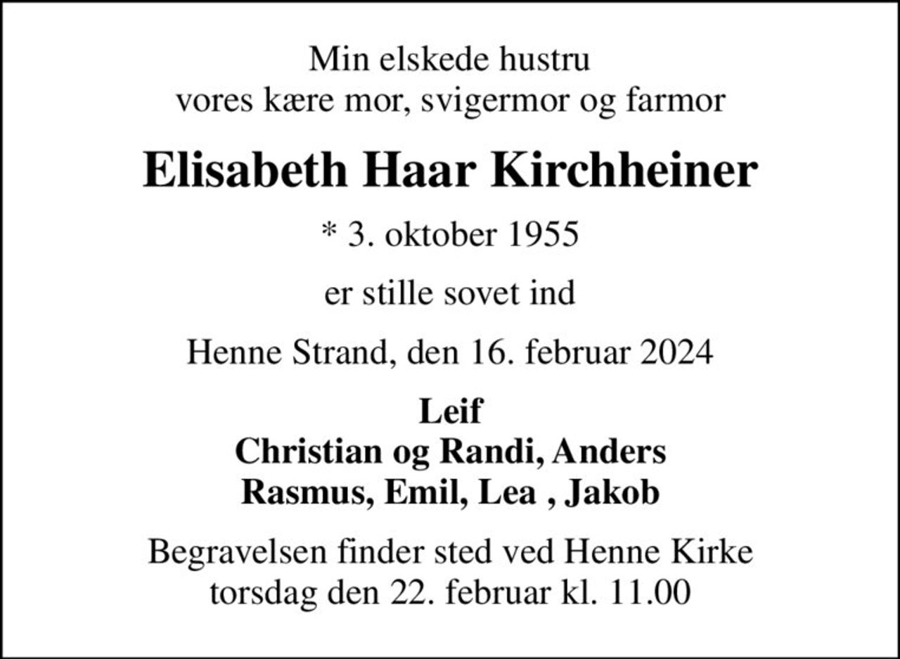 Min elskede hustru vores kære mor, svigermor og farmor
Elisabeth Haar Kirchheiner
* 3. oktober 1955
er stille sovet ind
Henne Strand, den 16. februar 2024
Leif Christian og Randi, Anders Rasmus, Emil, Lea , Jakob
Begravelsen finder sted ved Henne Kirke  torsdag den 22. februar kl. 11.00