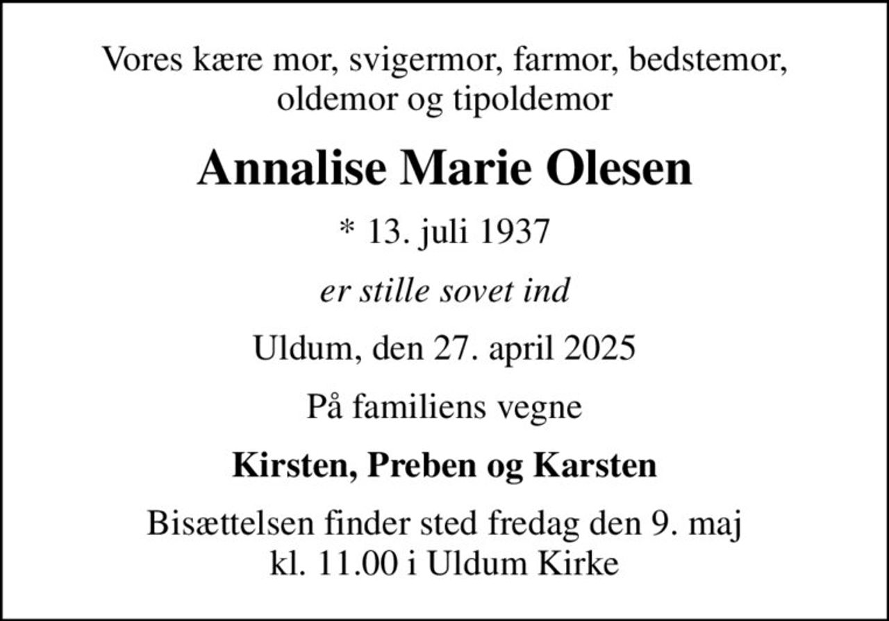 Vores kære mor, svigermor, farmor, bedstemor, oldemor og tipoldemor
Annalise Marie Olesen
* 13. juli 1937
er stille sovet ind
Uldum, den 27. april 2025
På familiens vegne
Kirsten, Preben og Karsten
Bisættelsen finder sted fredag den 9. maj kl. 11.00 i Uldum Kirke
