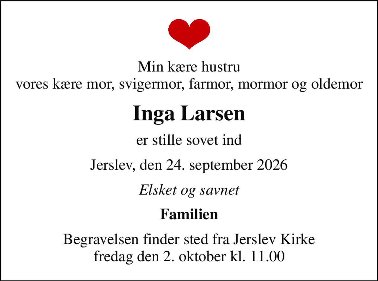 Min kære hustru vores kære mor, svigermor, farmor, mormor og oldemor
Inga Larsen
er stille sovet ind
Jerslev, den 24. september 2026
Elsket og savnet
Familien
Begravelsen finder sted fra Jerslev Kirke  fredag den 2. oktober kl. 11.00