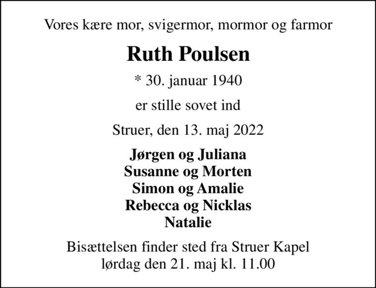 Vores kære mor, svigermor, mormor og farmor
Ruth Poulsen
* 30. januar 1940
er stille sovet ind
Struer, den 13. maj 2022
Jørgen og Juliana Susanne og Morten Simon og Amalie Rebecca og Nicklas Natalie
Bisættelsen finder sted fra Struer Kapel  lørdag den 21. maj kl. 11.00