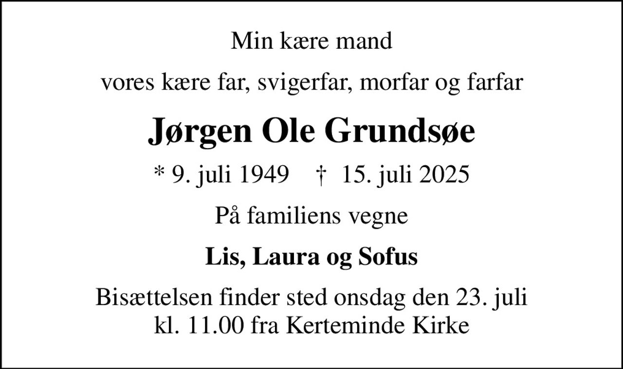Min kære mand
vores kære far, svigerfar, morfar og farfar
Jørgen Ole Grundsøe
* 9. juli 1949    ✝ 15. juli 2025
På familiens vegne
Lis, Laura og Sofus
Bisættelsen finder sted onsdag den 23. juli kl. 11.00 fra Kerteminde Kirke