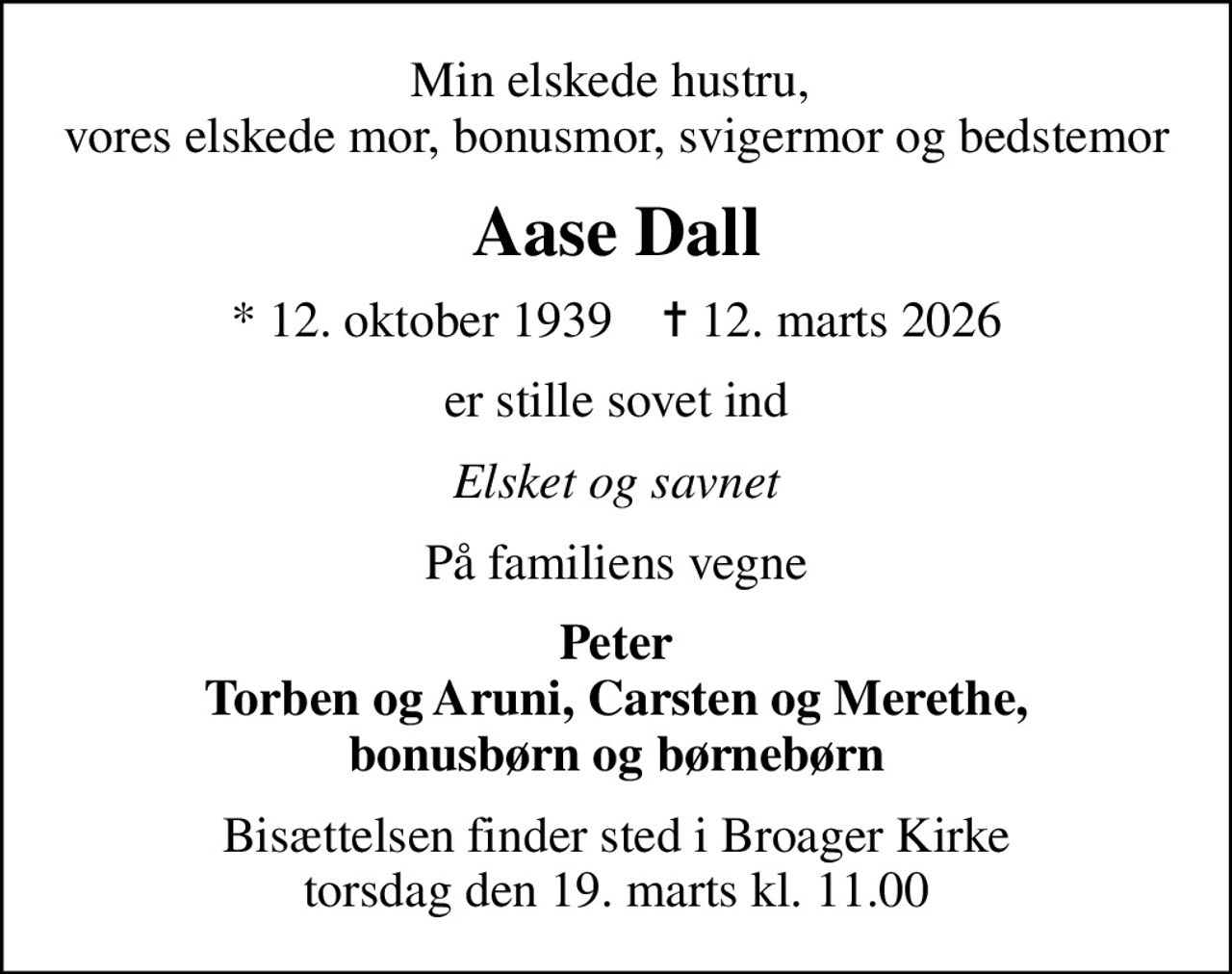 Min elskede hustru,  vores elskede mor, bonusmor, svigermor og bedstemor
Aase Dall
* 12. oktober 1939    ✝ 12. marts 2026
er stille sovet ind
Elsket og savnet
På familiens vegne
Peter Torben og Aruni, Carsten og Merethe, bonusbørn og børnebørn
Bisættelsen finder sted i Broager Kirke  torsdag den 19. marts kl. 11.00