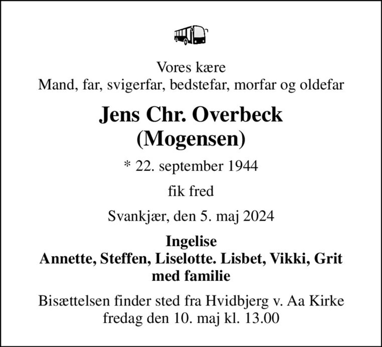 Vores kære Mand, far, svigerfar, bedstefar, morfar og oldefar
Jens Chr. Overbeck (Mogensen)
* 22. september 1944
fik fred
Svankjær, den 5. maj 2024
Ingelise Annette, Steffen, Liselotte. Lisbet, Vikki, Grit med familie
Bisættelsen finder sted fra Hvidbjerg v. Aa Kirke  fredag den 10. maj kl. 13.00