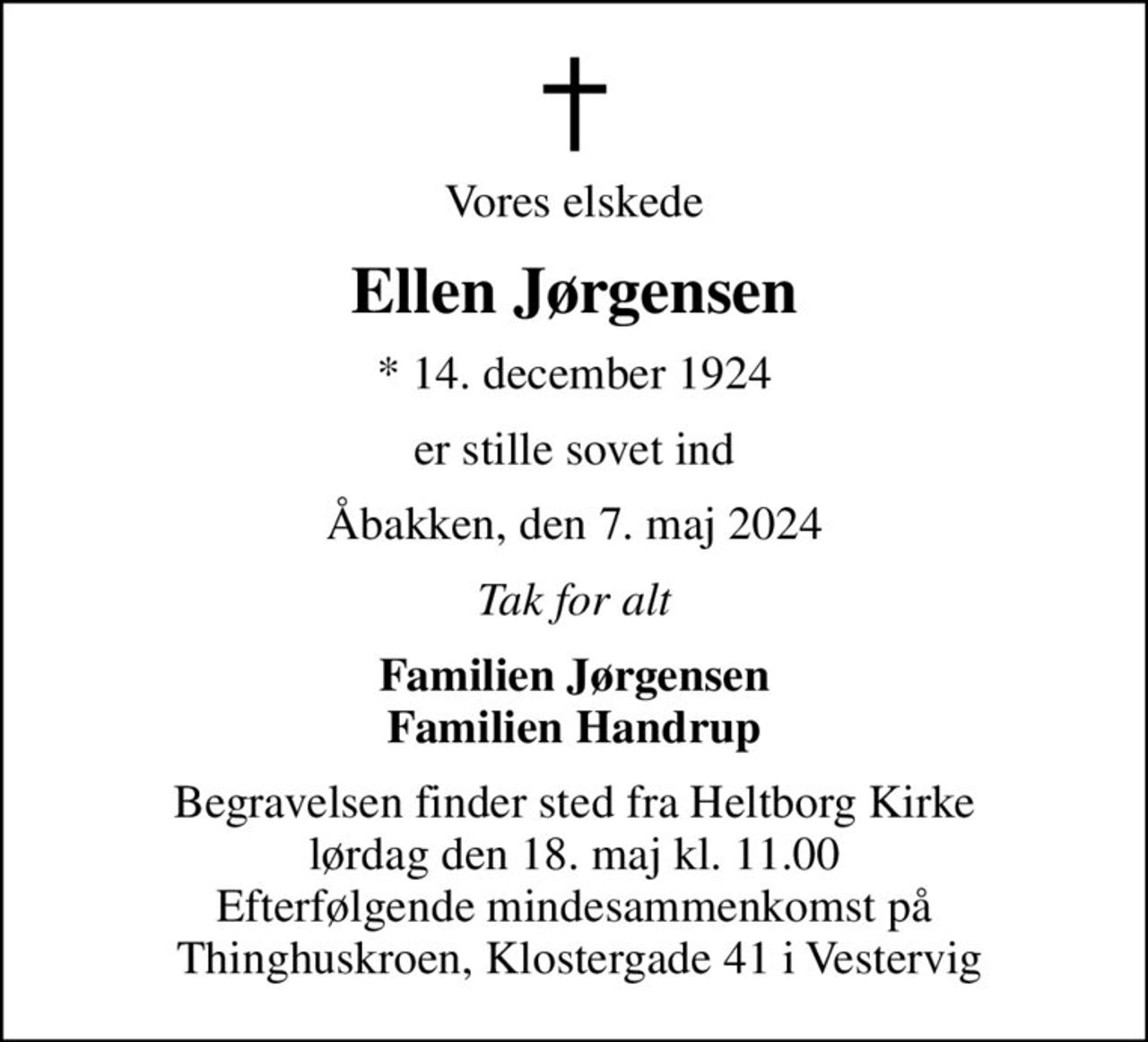 Vores elskede
Ellen Jørgensen
* 14. december 1924
er stille sovet ind
Åbakken, den 7. maj 2024
Tak for alt
Familien Jørgensen Familien Handrup
Begravelsen finder sted fra Heltborg Kirke  lørdag den 18. maj kl. 11.00  Efterfølgende mindesammenkomst på  Thinghuskroen, Klostergade 41 i Vestervig