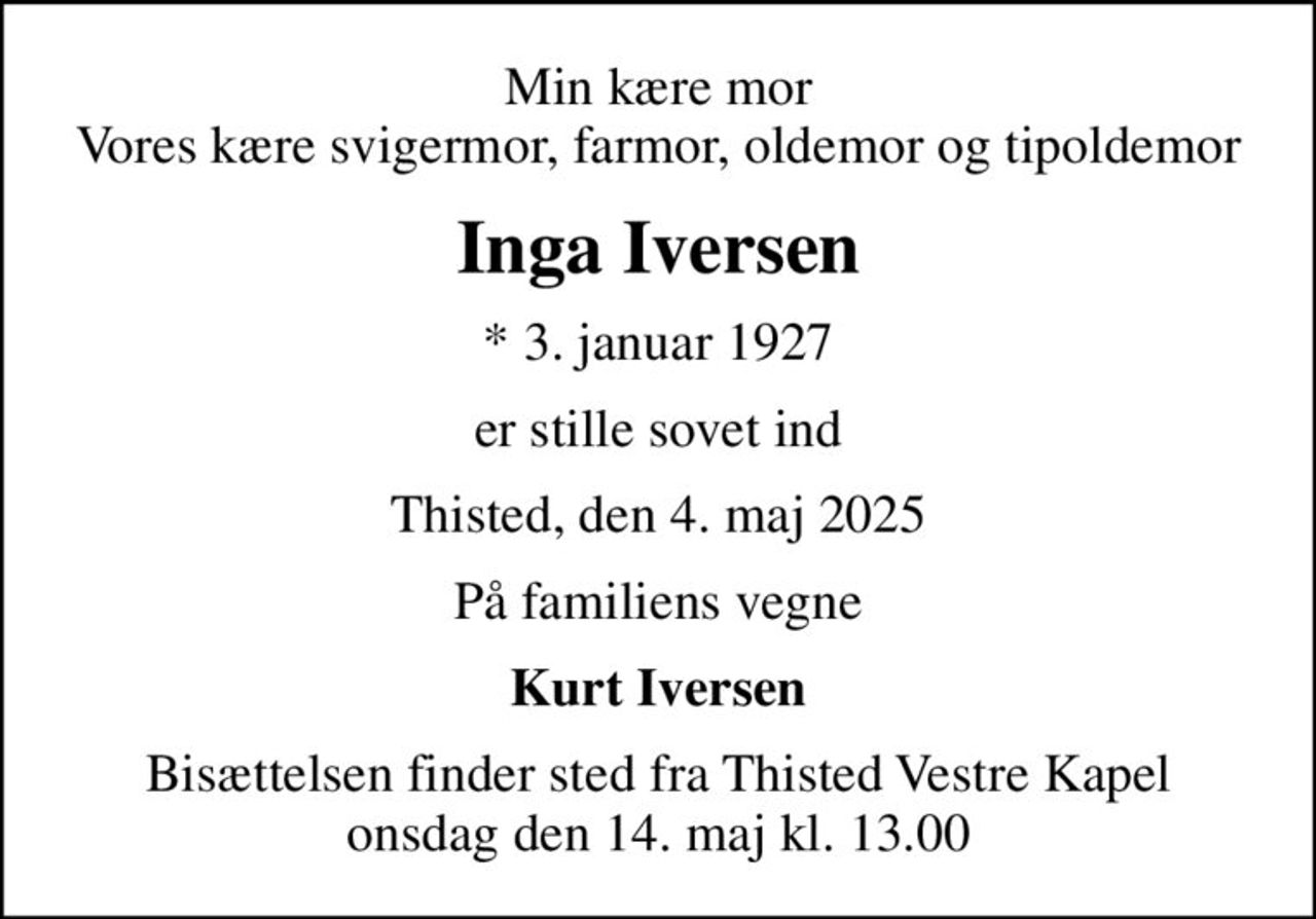Min kære mor Vores kære svigermor, farmor, oldemor og tipoldemor
Inga Iversen
* 3. januar 1927
er stille sovet ind
Thisted, den 4. maj 2025
På familiens vegne
Kurt Iversen
Bisættelsen finder sted fra Thisted Vestre Kapel  onsdag den 14. maj kl. 13.00