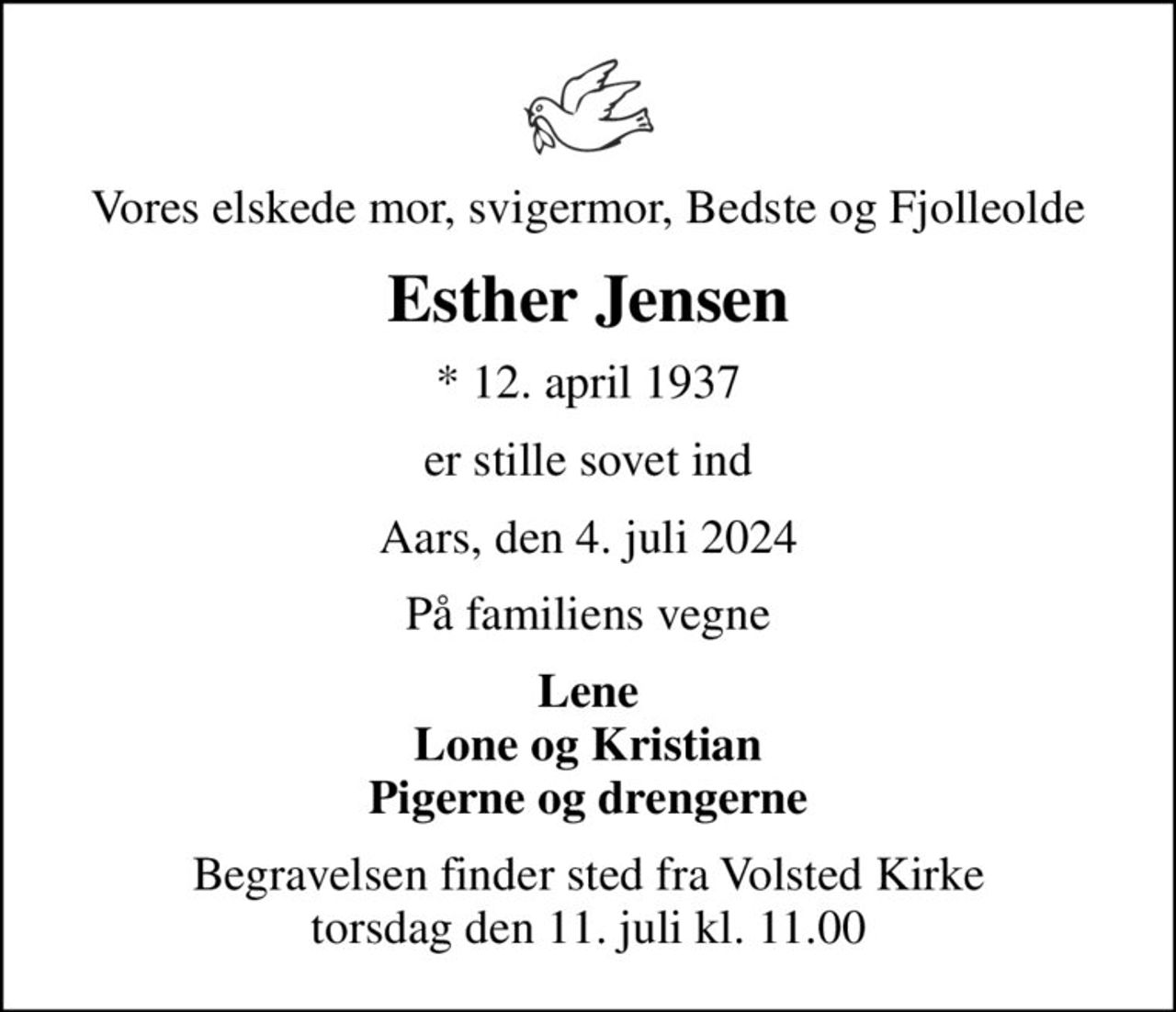 Vores elskede mor, svigermor, Bedste og Fjolleolde
Esther Jensen
* 12. april 1937
er stille sovet ind
Aars, den 4. juli 2024
På familiens vegne
Lene Lone og Kristian Pigerne og drengerne
Begravelsen finder sted fra Volsted Kirke  torsdag den 11. juli kl. 11.00