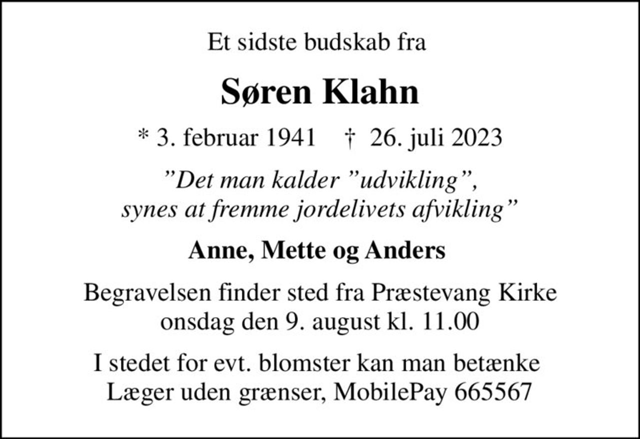 Et sidste budskab fra 
Søren Klahn
* 3. februar 1941    ✝ 26. juli 2023
Det man kalder udvikling, synes at fremme jordelivets afvikling
Anne, Mette og Anders 
Begravelsen finder sted fra Præstevang Kirke  onsdag den 9. august kl. 11.00 
I stedet for evt. blomster kan man betænke
					Læger uden Grænser reg.4190kontonr.10136024mrk. Søren
					Klahn
I stedet for evt. blomster kan man betænke  Læger uden grænser, MobilePay 665567