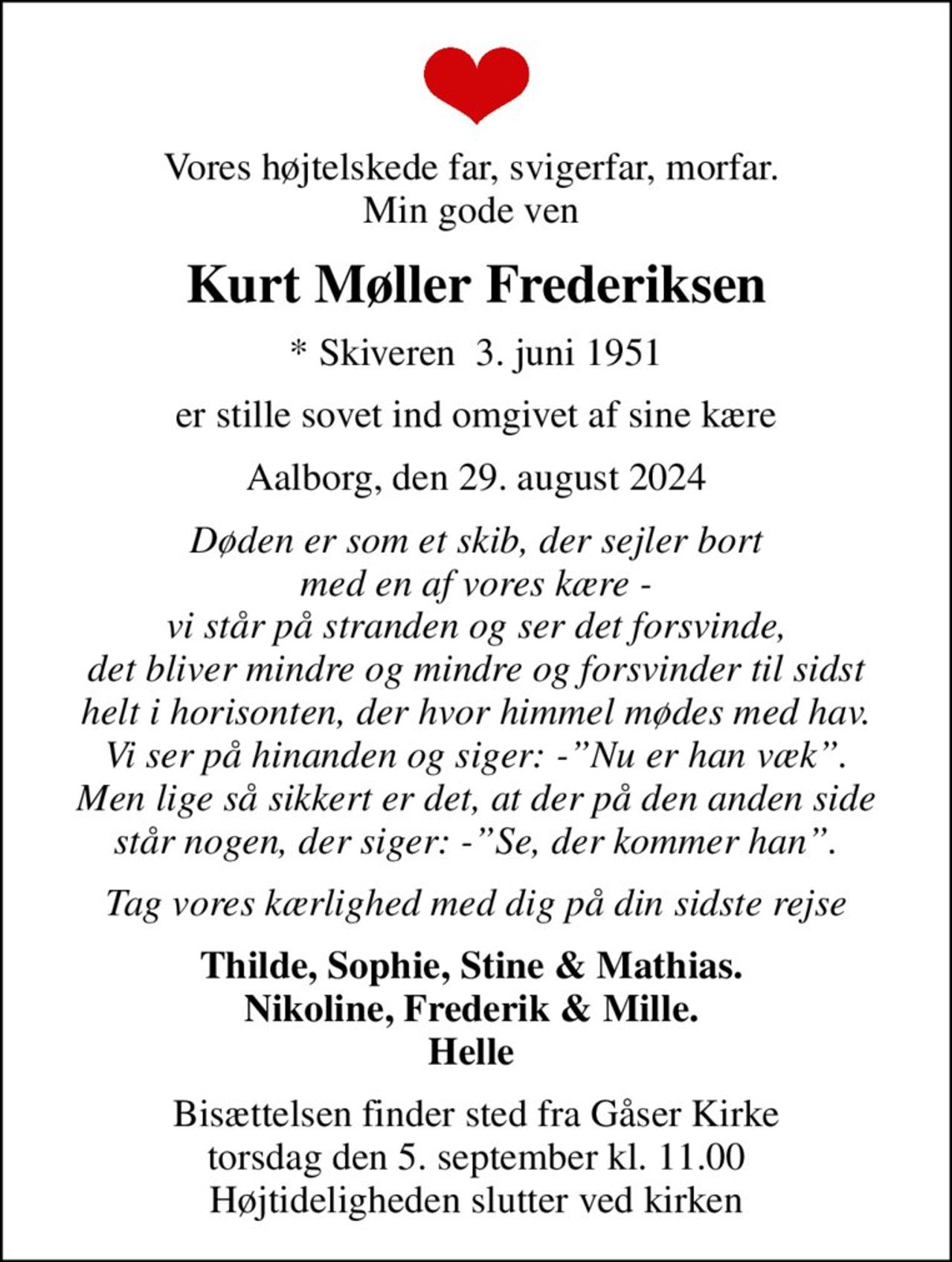 Vores højtelskede far, svigerfar, morfar.  Min gode ven 
Kurt Møller Frederiksen
* Skiveren  3. juni 1951
er stille sovet ind omgivet af sine kære
Aalborg, den 29. august 2024
Døden er som et skib, der sejler bort med en af vores kære - vi står på stranden og ser det forsvinde, det bliver mindre og mindre og forsvinder til sidst helt i horisonten, der hvor himmel mødes med hav. Vi ser på hinanden og siger: -Nu er han væk. Men lige så sikkert er det, at der på den anden side står nogen, der siger: -Se, der kommer han.
Tag vores kærlighed med dig på din sidste rejse
Thilde, Sophie, Stine & Mathias.  Nikoline, Frederik & Mille.  Helle 
Bisættelsen finder sted fra Gåser Kirke  torsdag den 5. september kl. 11.00  Højtideligheden slutter ved kirken