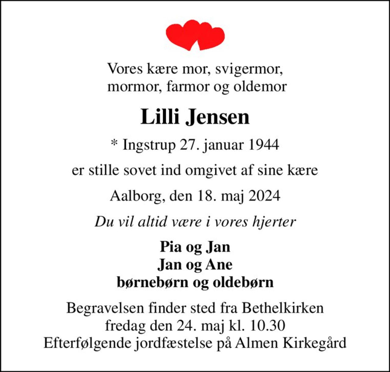 Vores kære mor, svigermor,  mormor, farmor og oldemor
Lilli Jensen
* Ingstrup 27. januar 1944
er stille sovet ind omgivet af sine kære
Aalborg, den 18. maj 2024
Du vil altid være i vores hjerter
Pia og Jan Jan og Ane børnebørn og oldebørn
Begravelsen finder sted fra Bethelkirken  fredag den 24. maj kl. 10.30  Efterfølgende jordfæstelse på Almen Kirkegård