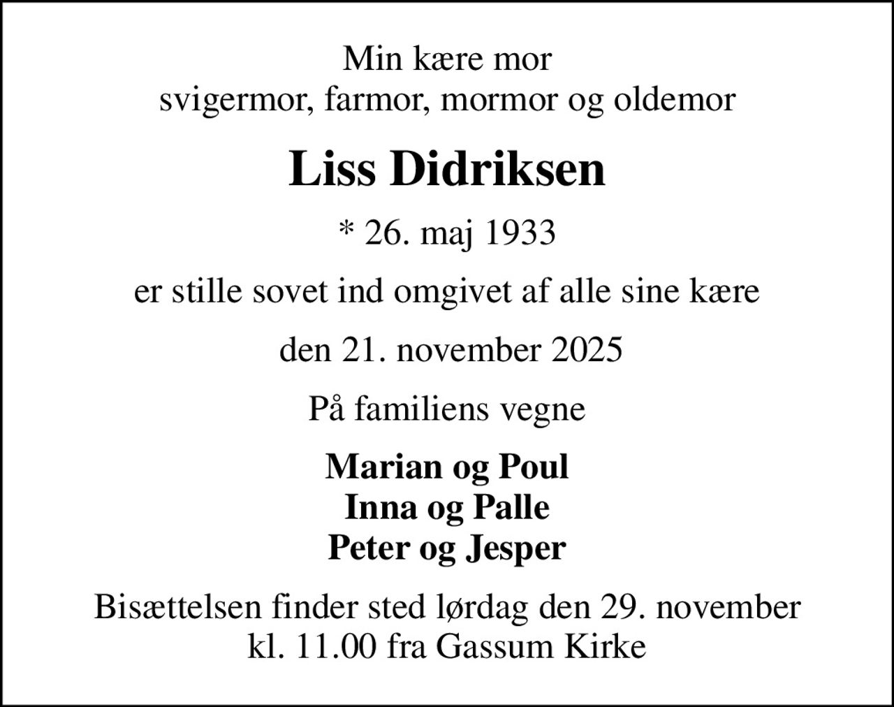 Min kære mor svigermor, farmor, mormor og oldemor
Liss Didriksen
* 26. maj 1933
er stille sovet ind omgivet af alle sine kære
 den 21. november 2025
På familiens vegne
Marian og Poul Inna og Palle Peter og Jesper
Bisættelsen finder sted lørdag den 29. november kl. 11.00 fra Gassum Kirke