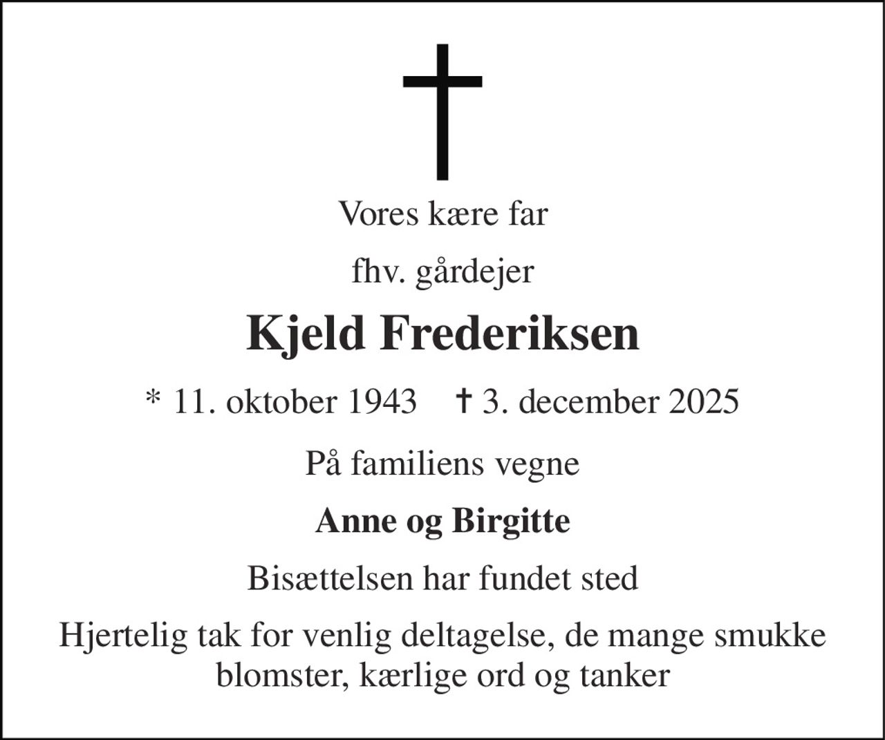 Vores kære far 
fhv. gårdejer 
Kjeld Frederiksen 
*​ 11. oktober 1943​    ✝​ 3. december 2025 
På familiens vegne 
Anne og Birgitte 
Bisættelsen har fundet sted 
Hjertelig tak for venlig deltagelse, de mange smukke blomster, kærlige ord og tanker