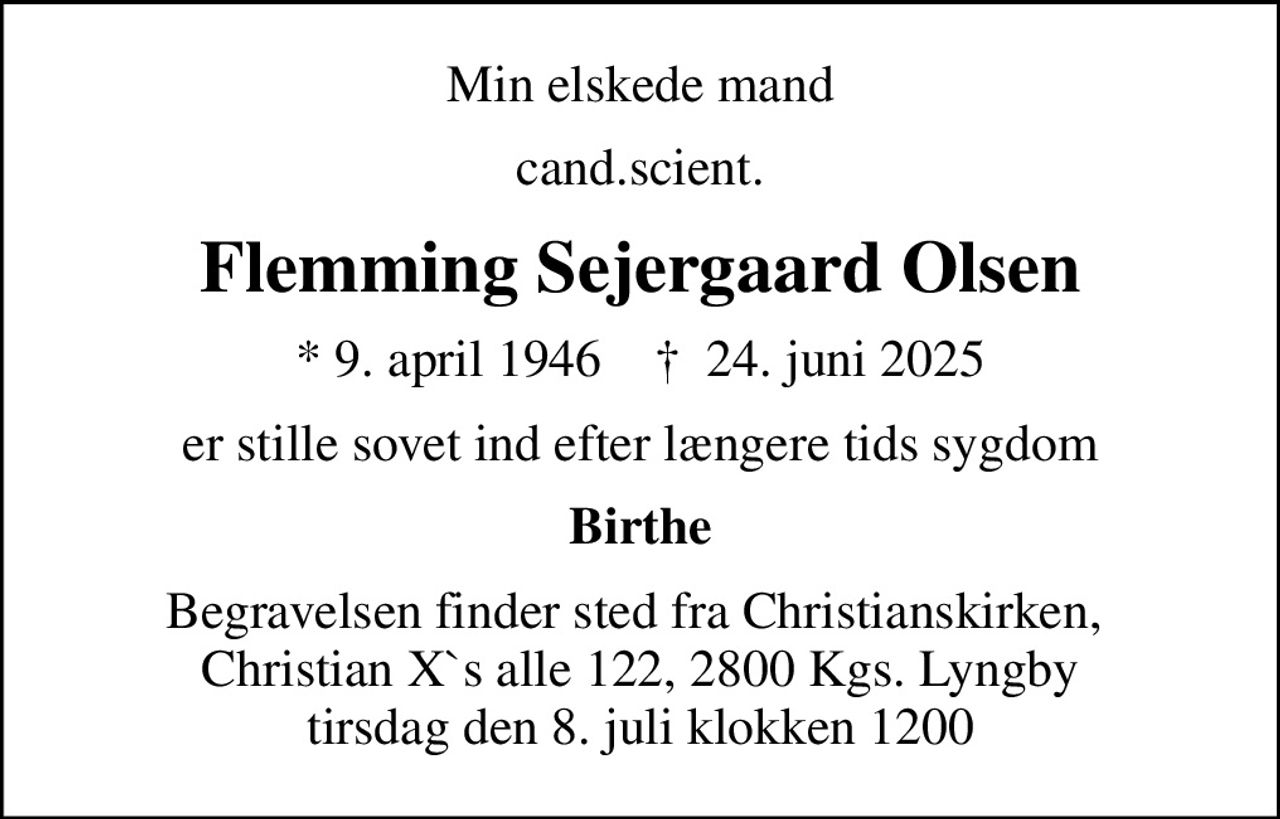 Min elskede mand
cand.scient.
Flemming Sejergaard Olsen
* 9. april 1946    ✝ 24. juni 2025
er stille sovet ind efter længere tids sygdom
Birthe
Begravelsen finder sted fra Christianskirken,  Christian X`s alle 122, 2800 Kgs. Lyngby tirsdag den 8. juli klokken 1200