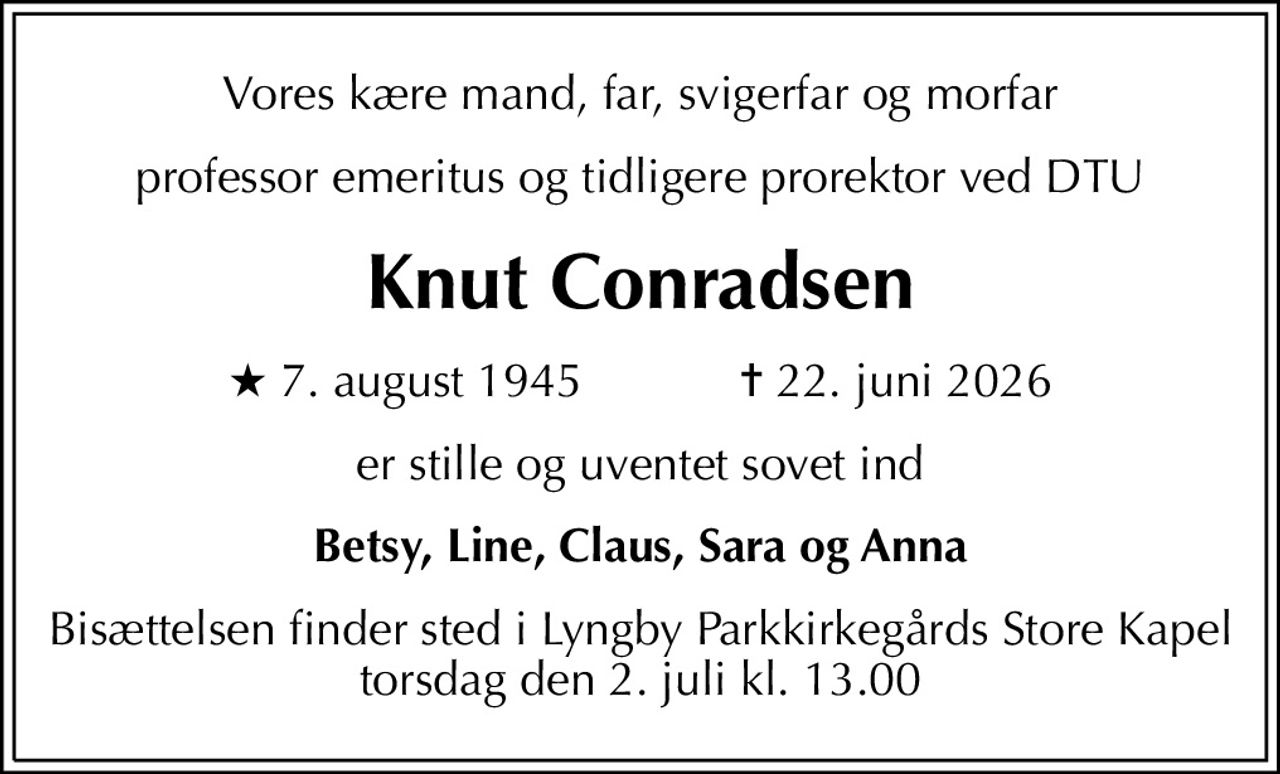 Vores kære mand, far, svigerfar og morfar
professor emeritus og tidligere prorektor ved DTU
Knut Conradsen
* 7. august 1945            ✝ 22. juni 2026
er stille og uventet sovet ind
Betsy, Line, Claus, Sara og Anna
Bisættelsen finder sted i Lyngby Parkkirkegårds Store Kapel  torsdag den 2. juli kl. 13.00
