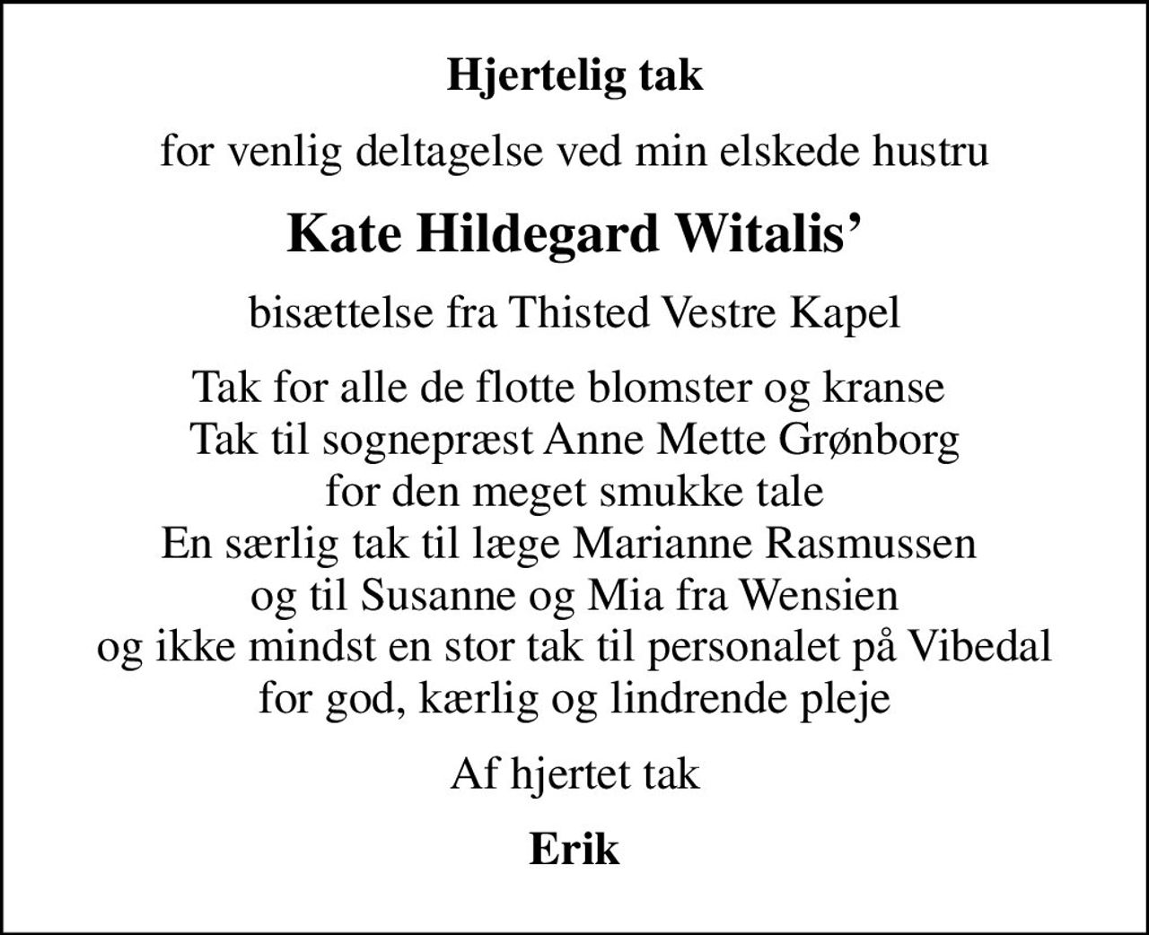 Hjertelig tak
for venlig deltagelse ved min elskede hustru
Kate Hildegard Witalis
bisættelse fra Thisted Vestre Kapel
Tak for alle de flotte blomster og kranse  Tak til sognepræst Anne Mette Grønborg for den meget smukke tale En særlig tak til læge Marianne Rasmussen  og til Susanne og Mia fra Wensien og ikke mindst en stor tak til personalet på Vibedal for god, kærlig og lindrende pleje
Af hjertet tak
Erik
