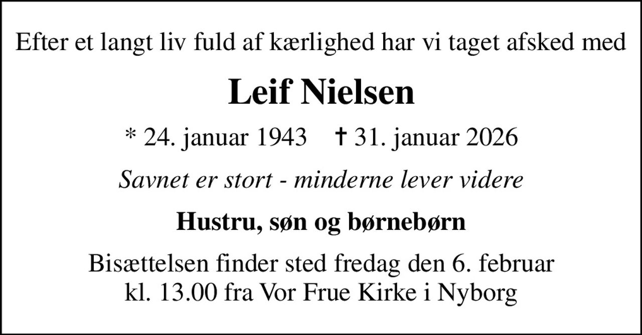 Efter et langt liv fuld af kærlighed har vi taget afsked med
Leif Nielsen
* 24. januar 1943    ✝ 31. januar 2026
Savnet er stort - minderne lever videre
Hustru, søn og børnebørn
Bisættelsen finder sted fredag den 6. februar kl. 13.00 fra Vor Frue Kirke i Nyborg