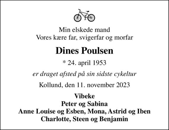 Min elskede mand Vores kære far, svigerfar og morfar
Dines Poulsen
* 24. april 1953
er draget afsted på sin sidste cykeltur
Kollund, den 11. november 2023
Vibeke Peter og Sabina Anne Louise og Esben, Mona, Astrid og Iben Charlotte, Steen og Benjamin