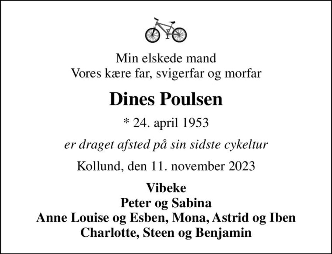 Min elskede mand Vores kære far, svigerfar og morfar
Dines Poulsen
* 24. april 1953
er draget afsted på sin sidste cykeltur
Kollund, den 11. november 2023
Vibeke Peter og Sabina Anne Louise og Esben, Mona, Astrid og Iben Charlotte, Steen og Benjamin
