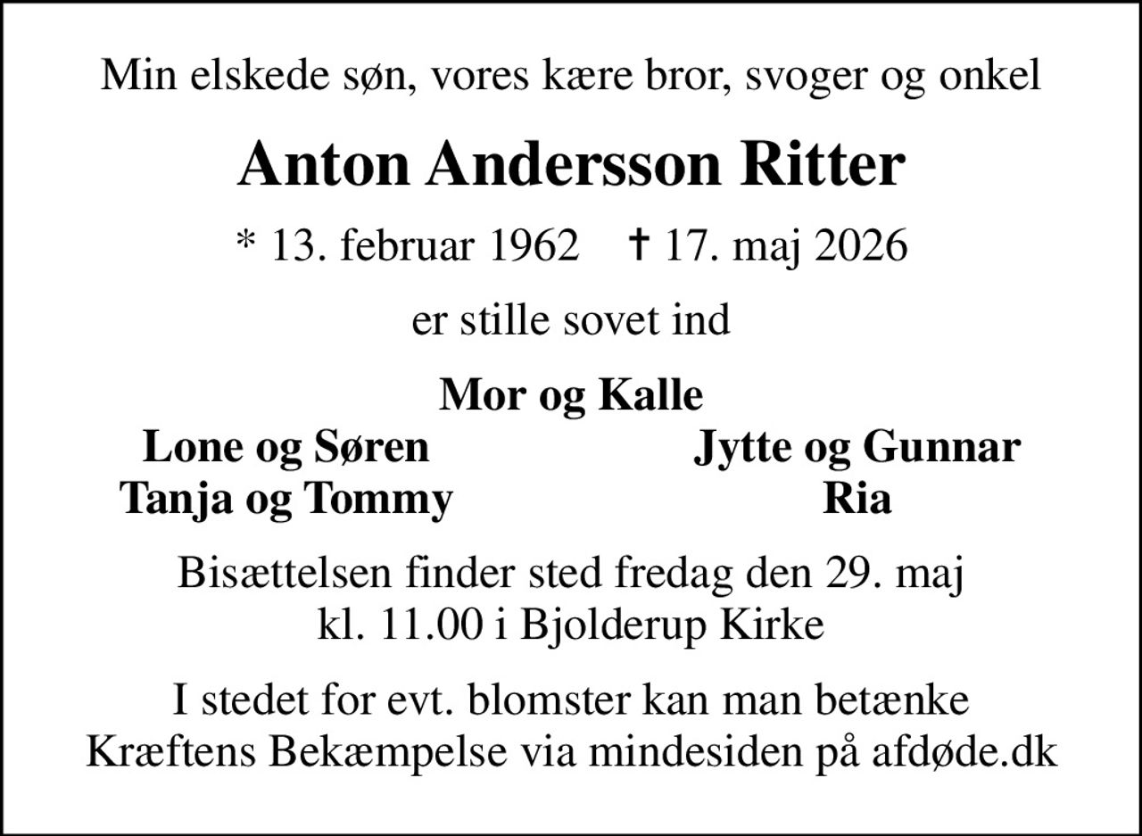 Min elskede søn, vores kære bror, svoger og onkel
Anton Andersson Ritter
* 13. februar 1962    ✝ 17. maj 2026
er stille sovet ind
Mor og Kalle
Lone og Søren
Jytte og Gunnar
Tanja og Tommy
Ria
Bisættelsen finder sted fredag den 29. maj kl. 11.00 i Bjolderup Kirke
I stedet for evt. blomster kan man betænke
					Kræftens Bekæmpelse via mindesiden på afdøde.dk