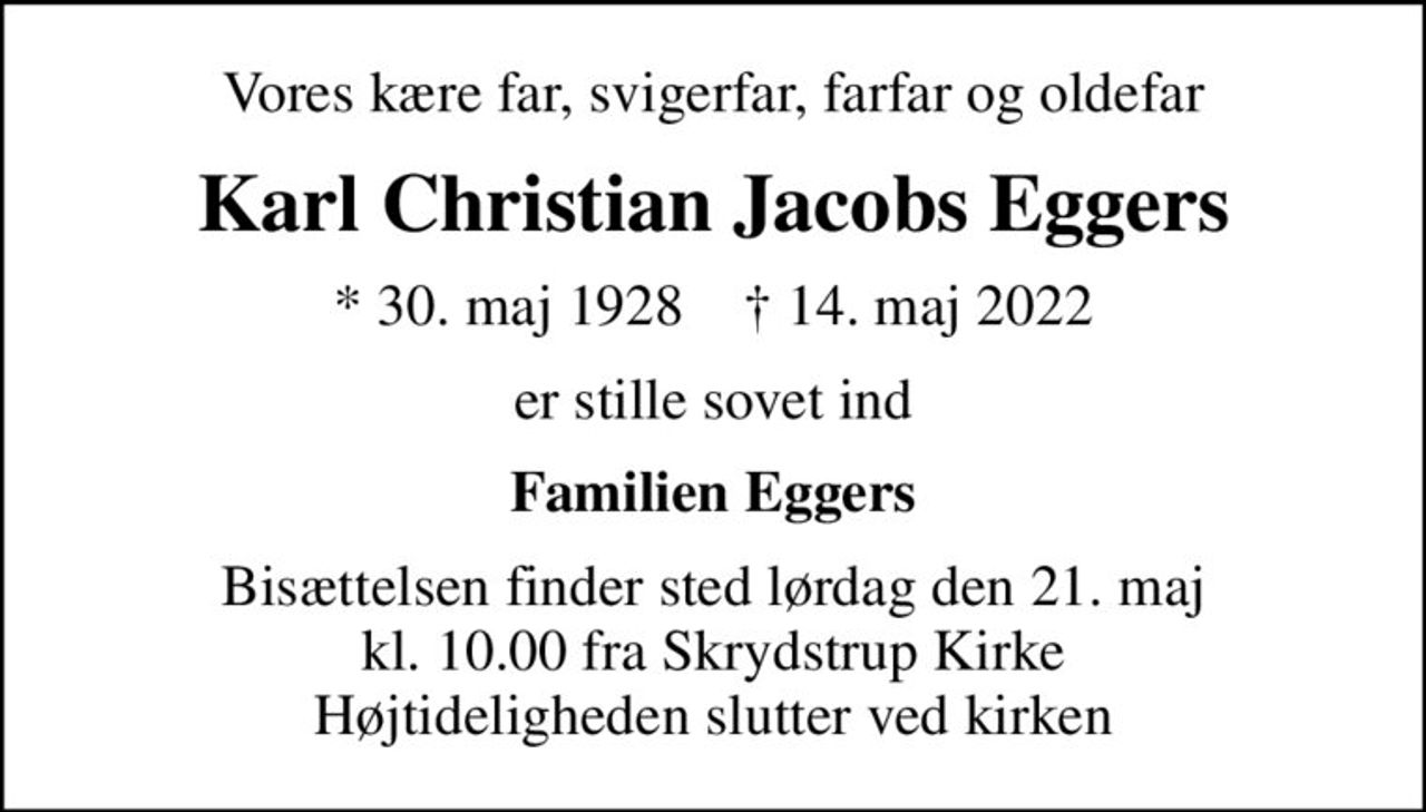 Vores kære far, svigerfar, farfar og oldefar
Karl Christian Jacobs Eggers
* 30. maj 1928    ✝ 14. maj 2022
er stille sovet ind
Familien Eggers
Bisættelsen finder sted lørdag den 21. maj kl. 10.00 fra Skrydstrup Kirke Højtideligheden slutter ved kirken