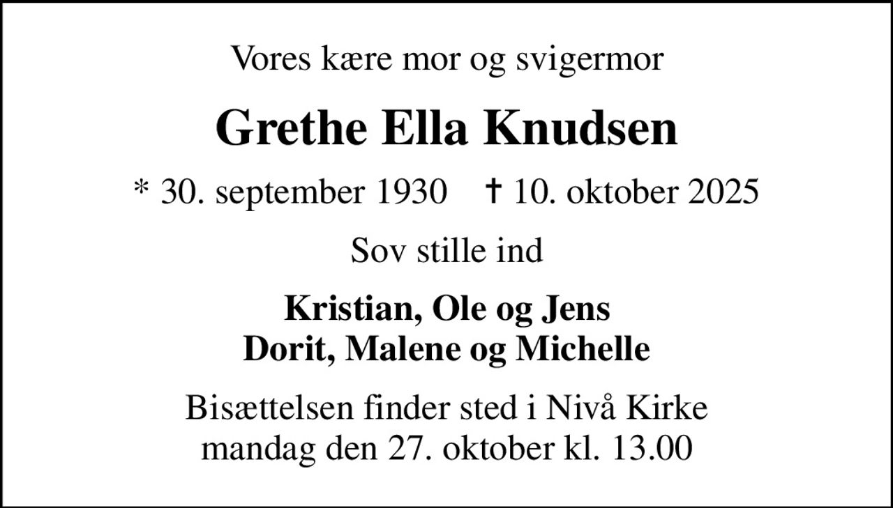 Vores kære mor og svigermor
Grethe Ella Knudsen
* 30. september 1930    ✝ 10. oktober 2025
Sov stille ind
Kristian, Ole og Jens Dorit, Malene og Michelle
Bisættelsen finder sted i Nivå Kirke  mandag den 27. oktober kl. 13.00