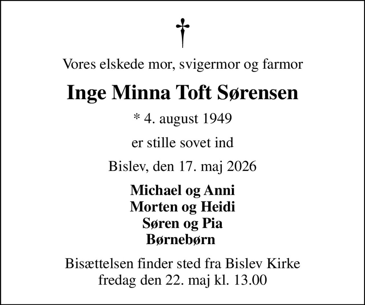 Vores elskede mor, svigermor og farmor
Inge Minna Toft Sørensen
* 4. august 1949
er stille sovet ind
Bislev, den 17. maj 2026
Michael og Anni Morten og Heidi Søren og Pia Børnebørn 
Bisættelsen finder sted fra Bislev Kirke  fredag den 22. maj kl. 13.00
