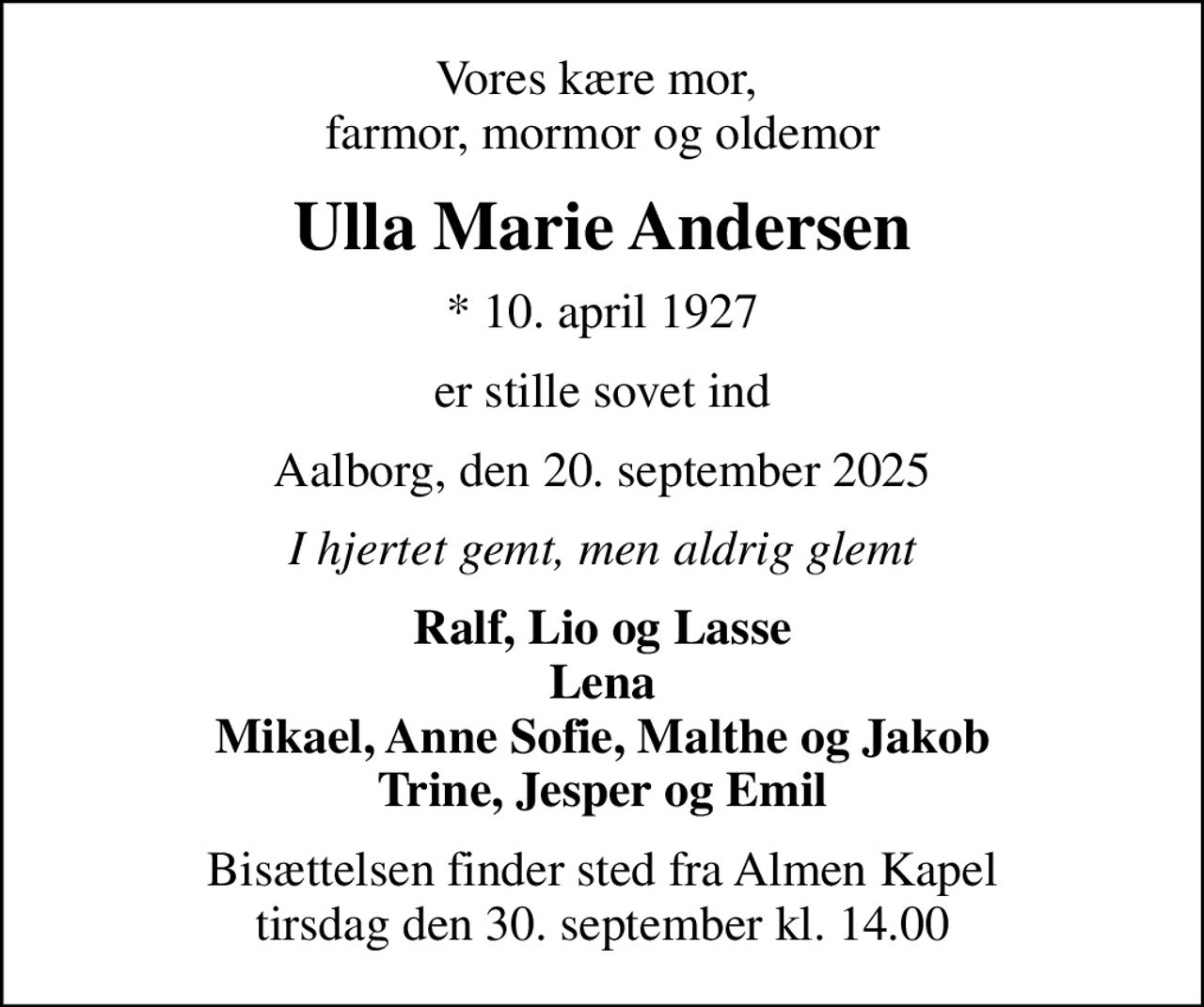 Vores kære mor,  farmor, mormor og oldemor
Ulla Marie Andersen
* 10. april 1927
er stille sovet ind
Aalborg, den 20. september 2025
I hjertet gemt, men aldrig glemt
Ralf, Lio og Lasse Lena Mikael, Anne Sofie, Malthe og Jakob Trine, Jesper og Emil
Bisættelsen finder sted fra Almen Kapel  tirsdag den 30. september kl. 14.00