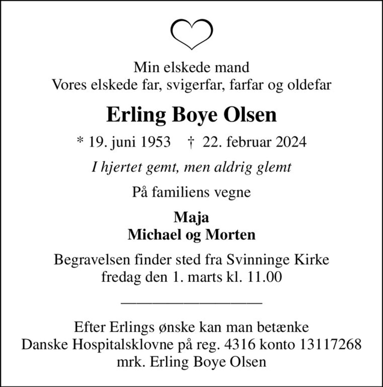 Min elskede mand Vores elskede far, svigerfar, farfar og oldefar
Erling Boye Olsen
* 19. juni 1953    ✝ 22. februar 2024
I hjertet gemt, men aldrig glemt
På familiens vegne
Maja Michael og Morten
Begravelsen finder sted fra Svinninge Kirke  fredag den 1. marts kl. 11.00 

I stedet for evt. blomster kan man betænke
					Danske Hospitalsklovne reg.4316,konto13117268mrk. Erling Boye
					Olsen
Efter Erlings ønske kan man betænke Danske Hospitalsklovne på reg. 4316 konto 13117268 mrk. Erling Boye Olsen