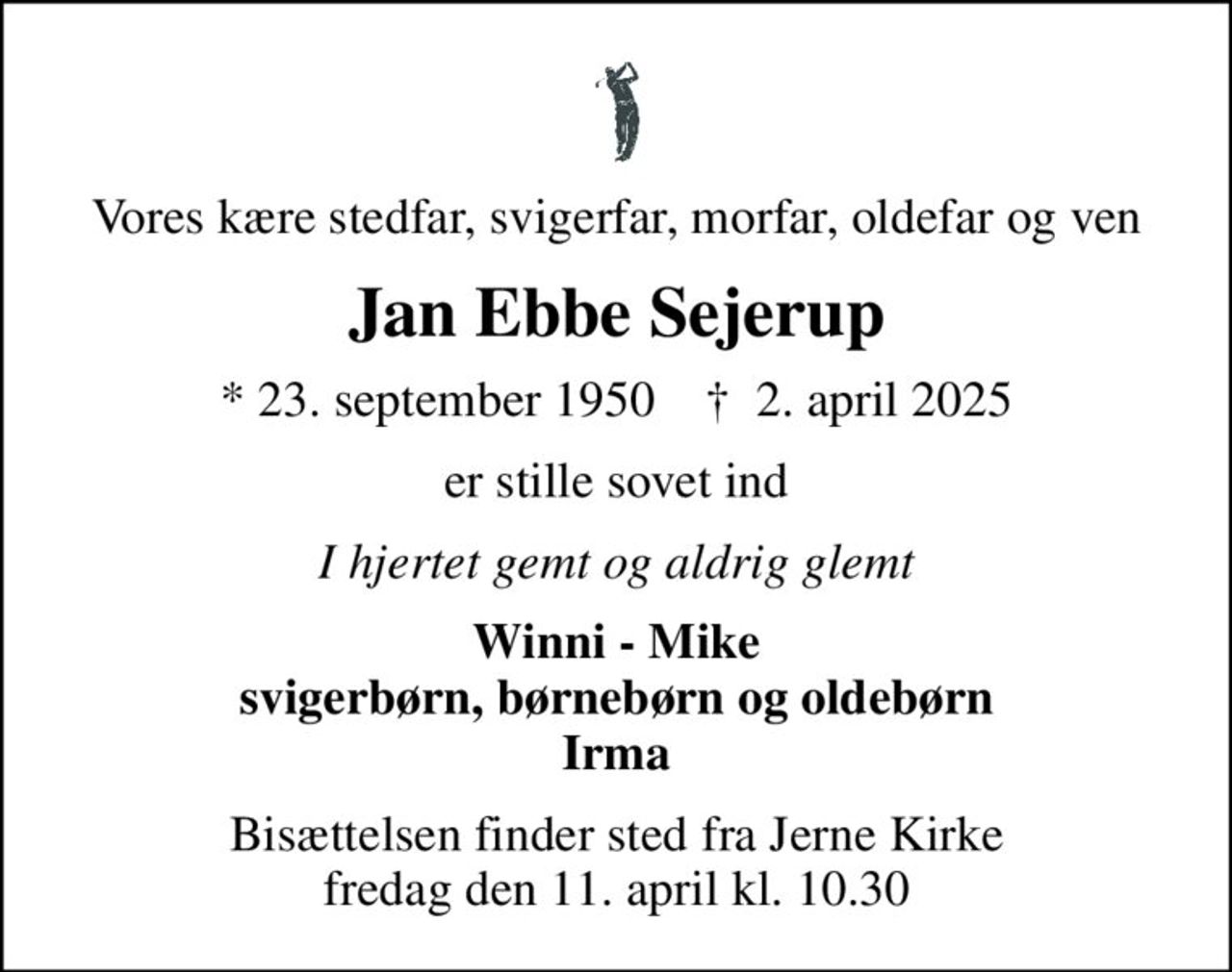 Vores kære stedfar, svigerfar, morfar, oldefar og ven
Jan Ebbe Sejerup
* 23. september 1950    ✝ 2. april 2025
er stille sovet ind
I hjertet gemt og aldrig glemt
Winni - Mike svigerbørn, børnebørn og oldebørn Irma
Bisættelsen finder sted fra Jerne Kirke  fredag den 11. april kl. 10.30