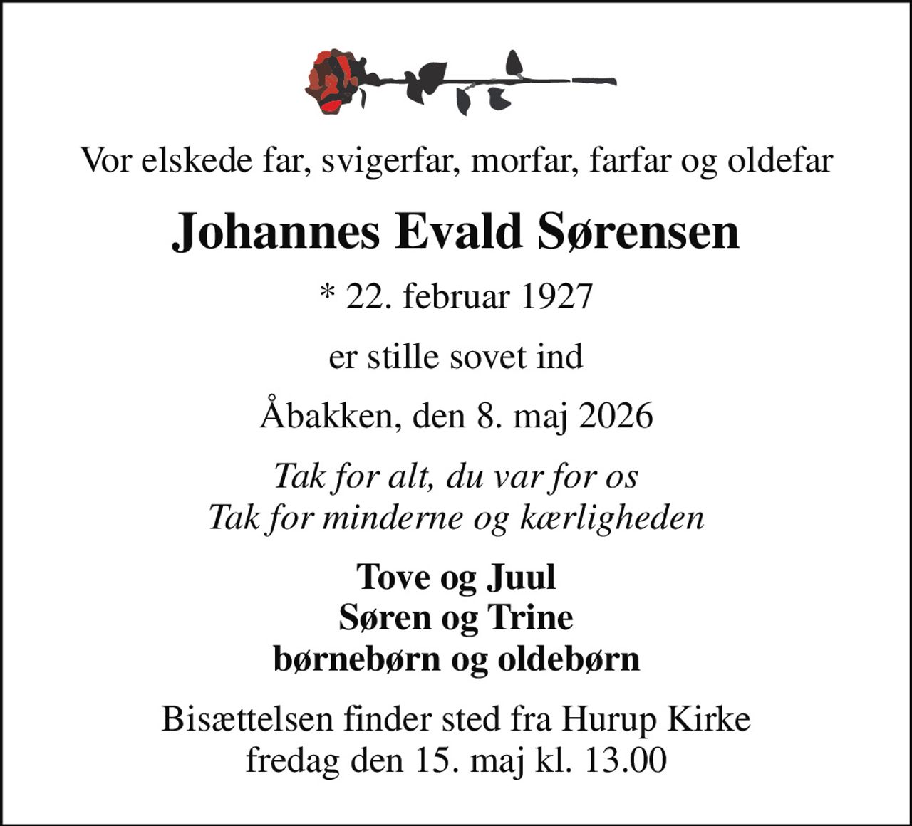 Vor elskede far, svigerfar, morfar, farfar og oldefar
Johannes Evald Sørensen
* 22. februar 1927
er stille sovet ind
Åbakken, den 8. maj 2026
Tak for alt, du var for os Tak for minderne og kærligheden
Tove og Juul Søren og Trine børnebørn og oldebørn
Bisættelsen finder sted fra Hurup Kirke  fredag den 15. maj kl. 13.00