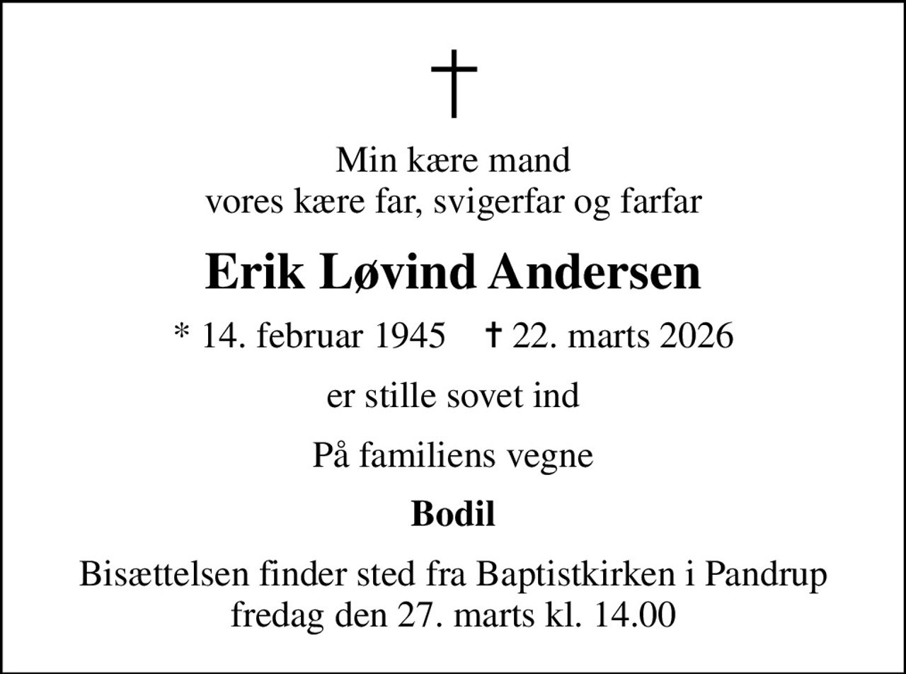 Min kære mand vores kære far, svigerfar og farfar
Erik Løvind Andersen
* 14. februar 1945    ✝ 22. marts 2026
er stille sovet ind
På familiens vegne
Bodil
Bisættelsen finder sted fra Baptistkirken i Pandrup fredag den 27. marts kl. 14.00