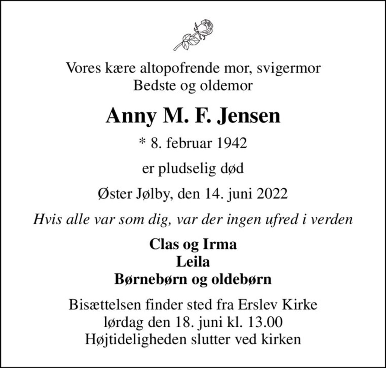 Vores kære altopofrende mor, svigermor Bedste og oldemor
Anny M. F. Jensen
* 8. februar 1942
er pludselig død
Øster Jølby, den 14. juni 2022
Hvis alle var som dig, var der ingen ufred i verden
Clas og Irma Leila Børnebørn og oldebørn
Bisættelsen finder sted fra Erslev Kirke  lørdag den 18. juni kl. 13.00  Højtideligheden slutter ved kirken
