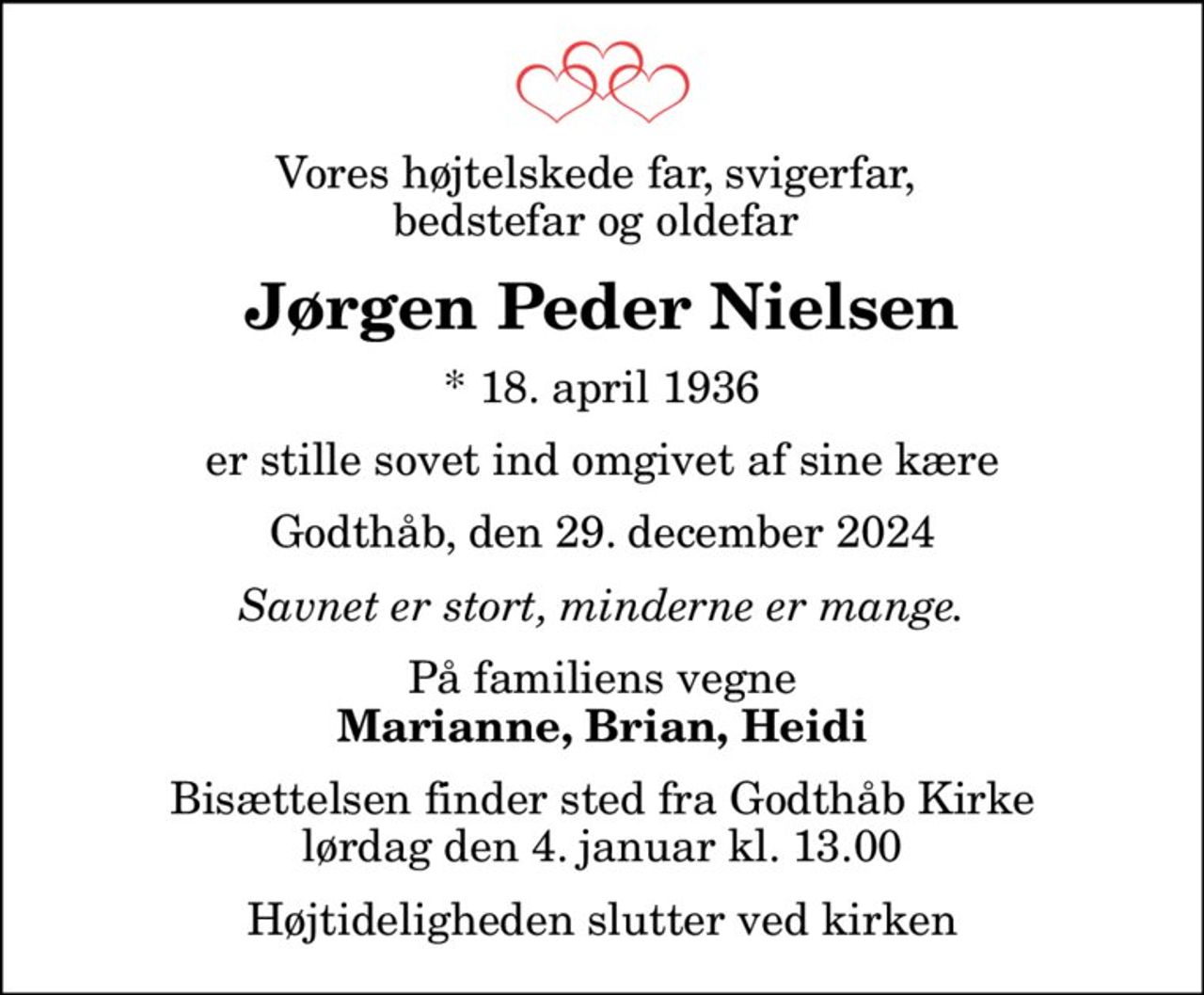 Vores højtelskede far, svigerfar,  bedstefar og oldefar 
Jørgen Peder Nielsen
* 18. april 1936
er stille sovet ind omgivet af sine kære
Godthåb, den 29. december 2024
Savnet er stort, minderne er mange.
På familiens vegne
Marianne, Brian, Heidi
Bisættelsen finder sted fra Godthåb Kirke  lørdag den 4. januar kl. 13.00  Højtideligheden slutter ved kirken