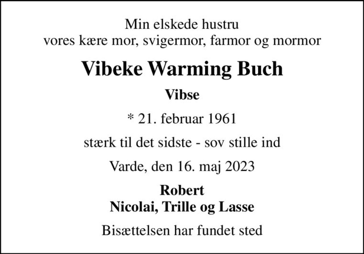 Min elskede hustru vores kære mor, svigermor, farmor og mormor
Vibeke Warming Buch
Vibse
* 21. februar 1961
stærk til det sidste - sov stille ind
Varde, den 16. maj 2023
Robert Nicolai, Trille og Lasse
Bisættelsen har fundet sted