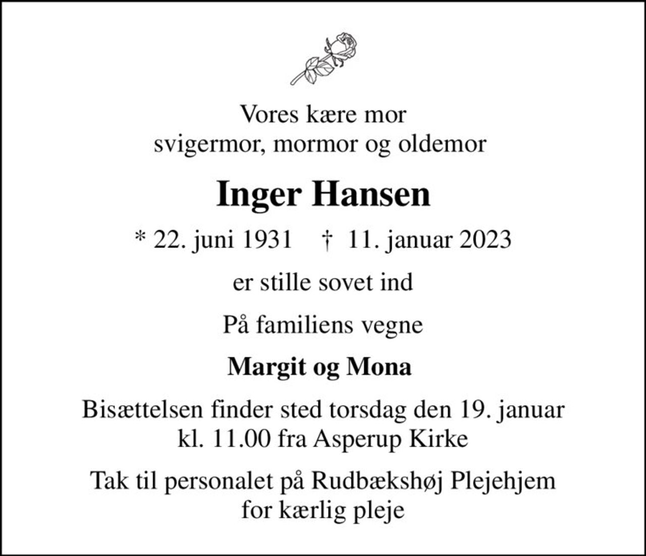 Vores kære mor svigermor, mormor og oldemor 
Inger Hansen
* 22. juni 1931    ✝ 11. januar 2023
er stille sovet ind
På familiens vegne
Margit og Mona 
Bisættelsen finder sted torsdag den 19. januar kl. 11.00 fra Asperup Kirke
Tak til personalet på Rudbækshøj Plejehjem for kærlig pleje
