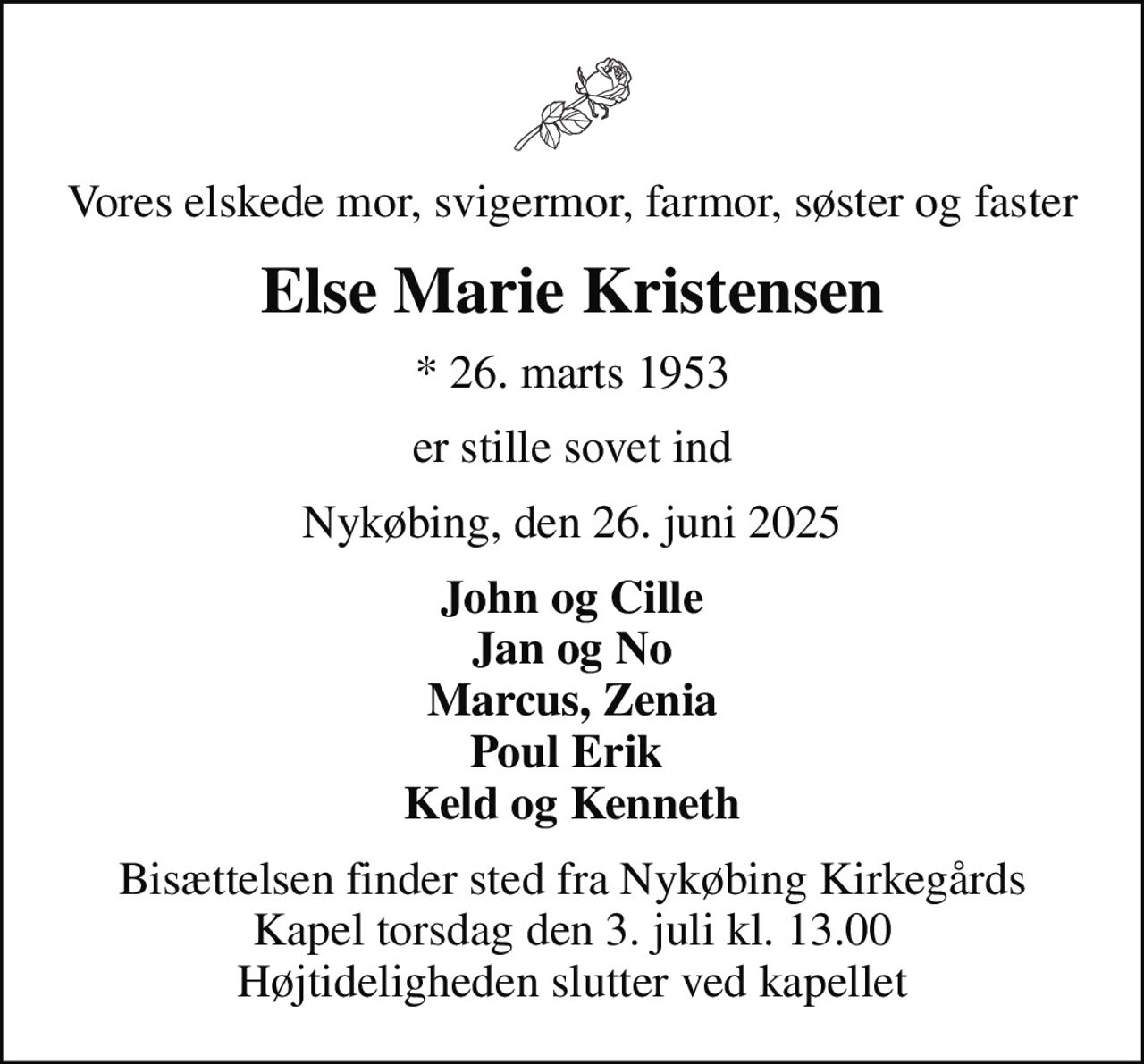 Vores elskede mor, svigermor, farmor, søster og faster
Else Marie Kristensen
* 26. marts 1953
er stille sovet ind
Nykøbing, den 26. juni 2025
John og Cille Jan og No Marcus, Zenia Poul Erik  Keld og Kenneth
Bisættelsen finder sted fra Nykøbing Kirkegårds Kapel  torsdag den 3. juli kl. 13.00  Højtideligheden slutter ved kapellet