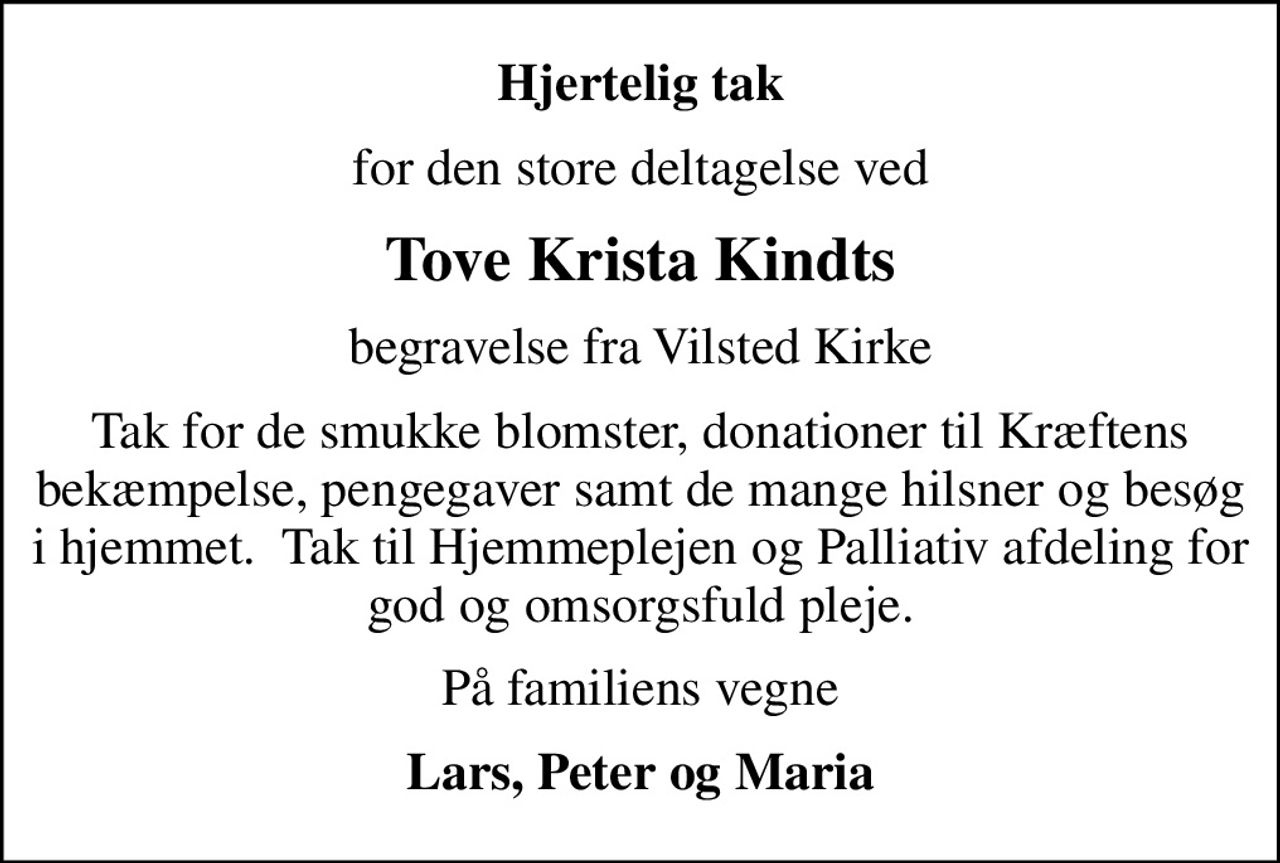 Hjertelig tak
for den store deltagelse ved
Tove Krista Kindts
begravelse fra Vilsted Kirke
Tak for de smukke blomster, donationer til Kræftens bekæmpelse, pengegaver samt de mange hilsner og besøg i hjemmet.  Tak til Hjemmeplejen og Palliativ afdeling for god og omsorgsfuld pleje.
På familiens vegne
Lars, Peter og Maria