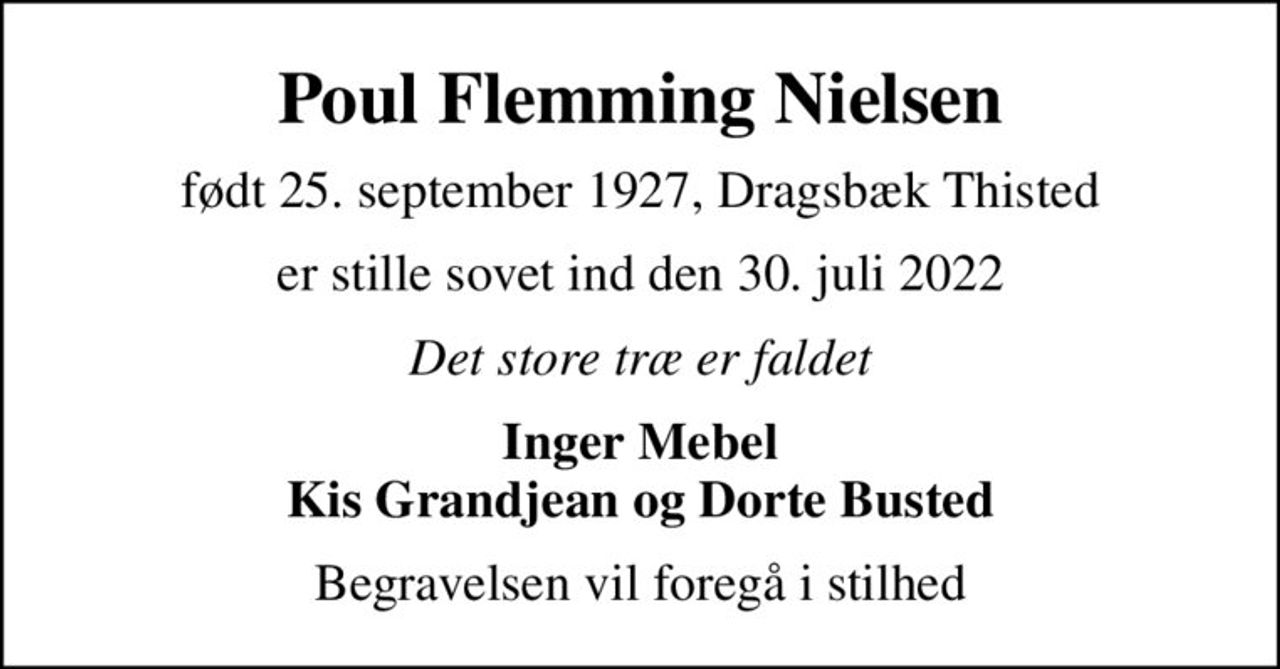 Poul Flemming Nielsen
født 25. september 1927, Dragsbæk Thisted
er stille sovet ind den 30. juli 2022
Det store træ er faldet
Inger Mebel Kis Grandjean og Dorte Busted
Begravelsen vil foregå i stilhed