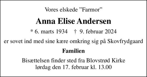 Vores elskede Farmor
Anna Elise Andersen
* 6. marts 1934    &#x271d; 9. februar 2024
er sovet ind med sine kære omkring sig på Skovfrydgaard
Familien
Bisættelsen finder sted fra Blovstrød Kirke  lørdag den 17. februar kl. 13.00