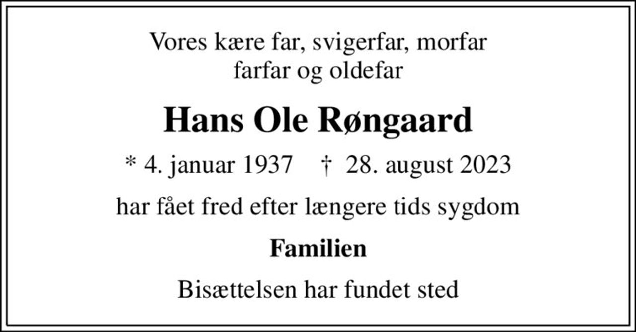 Vores kære far, svigerfar, morfar farfar og oldefar
Hans Ole Røngaard
* 4. januar 1937    ✝ 28. august 2023
har fået fred efter længere tids sygdom
Familien
Bisættelsen har fundet sted