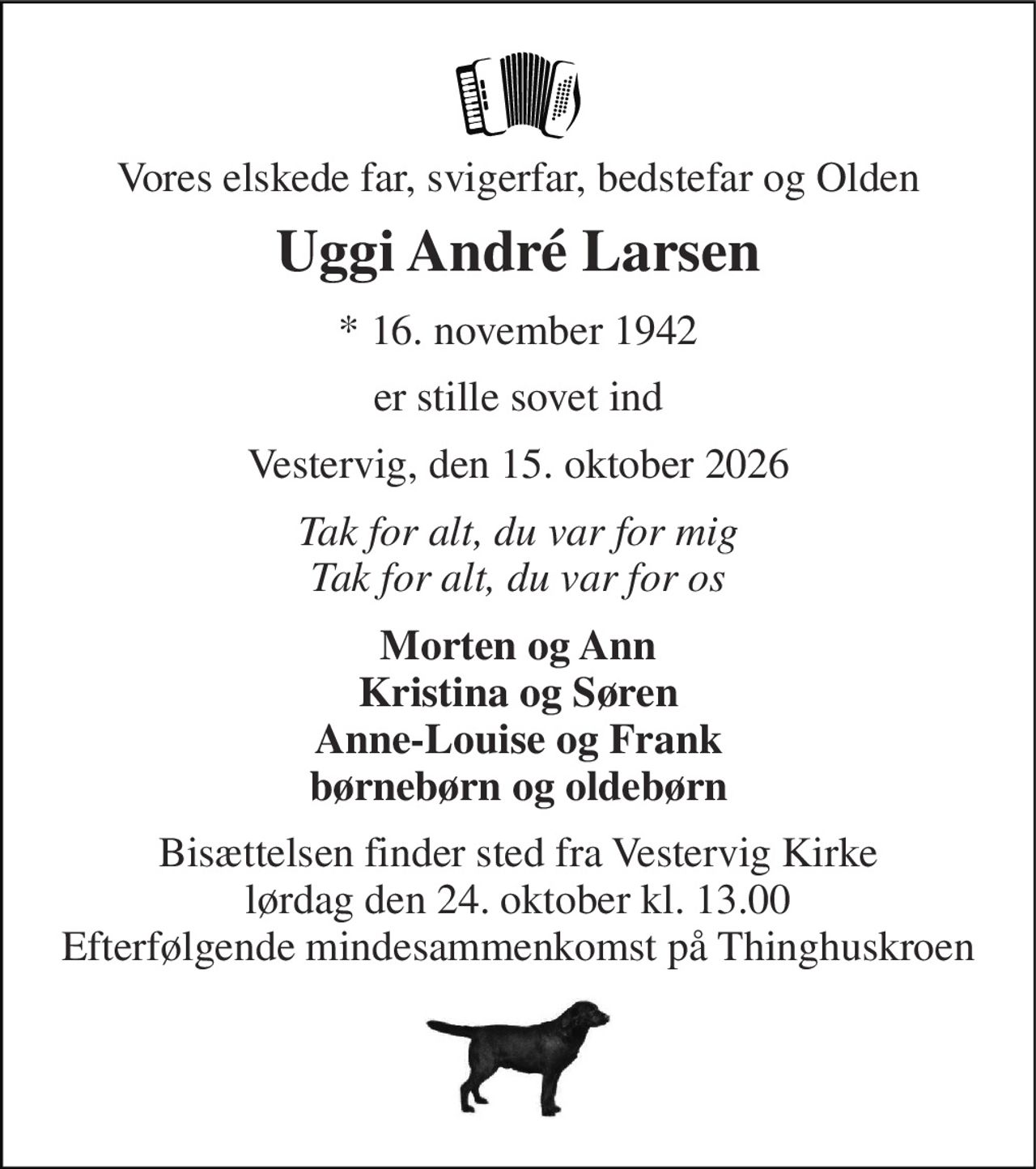 Vores elskede far, svigerfar, bedstefar og Olden 
Uggi André Larsen 
*​ 16. november 1942 
er stille sovet ind 
Vestervig, den 15. oktober 2026 
Tak for alt, du var for mig Tak for alt, du var for os 
Morten og Ann Kristina og Søren Anne-Louise og Frank børnebørn og oldebørn 
Bisættelsen​ finder sted fra Vestervig Kirke​ lørdag den 24. oktober​ kl. 13.00 Efterfølgende mindesammenkomst på Thinghuskroen