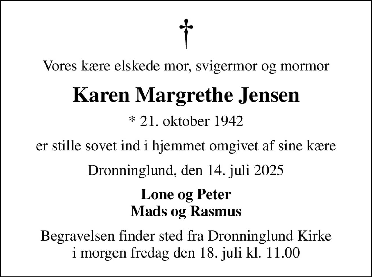 Vores kære elskede mor, svigermor og mormor
Karen Margrethe Jensen
* 21. oktober 1942
er stille sovet ind i hjemmet omgivet af sine kære
Dronninglund, den 14. juli 2025
Lone og Peter Mads og Rasmus
Begravelsen finder sted fra Dronninglund Kirke  i morgen fredag den 18. juli kl. 11.00